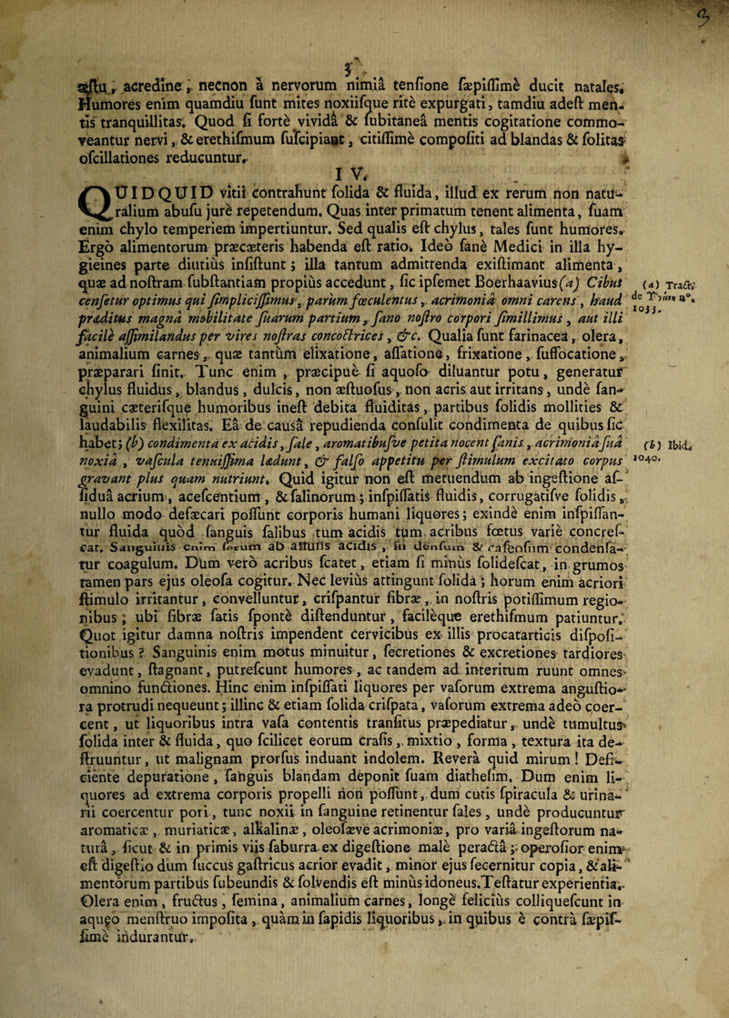 5 , acredine, necnon a nervorum nimia tenfione faepiflime ducit natales* Humores enim quamdiu funt mites noxiifque rite expurgati, tamdiu adeft men¬ tis tranquillitas. Quod fi forte vivida & fubitanea mentis cogitatione commo¬ veantur nervi, & erethifmum fufcipiaot a citiflime compofiti ad blandas & folitas- ofcillationes reducuntur, * IV, _ QUIDQUID Vitii contrahunt folida & fluida, illud ex rerum non natu¬ ralium abufu jure: repetendum. Quas inter primatum tenent alimenta, fuam enim chylo temperiem impertiuntur. Sed qualis eft chylus, tales funt humores. Ergo alimentorum praecuteris habenda eft ratio* Ideo fane Medici in illa hy- gieines parte diutius infiftunt; illa tantum admittenda exiftimant alimenta, quae ad noftram fubftantiam propius accedunt, fic ipfemet Boerhaavius(W) Cibus cenfetur optimus qui fimplicijfimus, parum faeculentus, acrimonia omni carens , haud praditus magna mobilitate fuarum panium, fano nofiro corpori Jimillirnus, aut illi facile ajjimilandus per vires nojlras concodrices, &c. Qualia funt farinacea, olera, animalium carnes ,, quae tantum elixatione , aflatione, frixatione, fuffocatione praeparari finit. Tunc enim , praecipue fi aquofo diluantur potu, generatur chylus fluidus, blandus, dulcis, non aeftuofus, non acris aut irritans, unde fan- guini caeterifque humoribus ineft debita fluiditas, partibus folidis mollities & laudabilis flexilitas. Ea de causa repudienda confulit condimenta de quibus fic habet; (b) condimenta ex acidis ifale, aromatibufve petita nocent fanis, acrimoniafud noxia , vafcula tenuijjima Udunt, & falfo appetitu per ftimulum excitato corpus gravant plus quam nutriunt. Quid igitur non eft metuendum ab ingeftione afi-J fidua acrium , acefeentium , &falinorum; infpiUatis fluidis, corrugatifve folidis,.. nullo modo defaecari poflimt corporis humani liquores; exinde enim infpiflan- tur fluida quod fanguis falibus tum acidis tum acribus foetus varie concref- cat. Sauguiuis enim ferum ab aitufls acidis , hi denfum & rafijofum condenfa—' tur coagulum. Dlim vero acribus fcatet, etiam fi minus folidefeat, in grumos tamen pars ejus oleofa cogitur. Nec levius attingunt folida ; horum enim acriori ftimulo irritantur, convelluntur, crifpantur fibrae, in noftris potiffimum regio¬ nibus; ubi fibrae fatis fponte diftenduntur, facileque erethifmum patiuntur. Quot igitur damna noftris impendent cervicibus ex illis procatarticis difpofi- tionibus ? Sanguinis enim motus minuitur, fecretiones & excretiones tardiores evadunt, ftagnant, putrefeunt humores, ac tandem ad interitum ruunt omnes- omnino fundiones. Hinc enim infpifiati liquores per vaforum extrema ang.uftio*' ra protrudi nequeunt; illinc & etiam folida crifpata, vaforum extrema adeo coer¬ cent, ut liquoribus intra vafa contentis tranfitus praepediatur, unde tumultus* folida inter & fluida, quo fcilicet eorum crafis,, mixtio , forma , textura ita de- ftruuntur, ut malignam prorfus induant indolem. Revera quid mirum! Defi¬ ciente depuratione, fanguis blandam deponit fuam diathefim. Dum enim li¬ quores ad extrema corporis propelli non poflimt, dum cutis fpiracula & urina- rii coercentur pori, tunc noxii in fanguine retinentur fales, unde producuntur aromatica:, muriaticae, alltalinae, oleofaeve acrimoniae, pro varia ingeftorum na¬ tura, ficut & in primis viis faburra ex digeftione male perada ;>operofior eninr eft digeftlo dum fuccus gaftricus acrior evadit, minor ejus fecernitur copia, & ali¬ mentorum partibus fubeundis & folvendis eft minusidoneus.Teftatur experientia. Olera enim, frudus, femina, animalium carnes, longe felicius colliquefcunt in aqu^o menftruo impolita > quam in fapidis liquoribus,, in quibus e contra faepif- ftme indurantur. (■*) Tra£r,' de T'y«n a°. ioi J. (b) IbkL 1040.