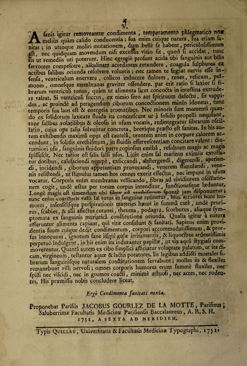 4 V. , A fanis igitur removeantur condimenta ; temperamento phlegmatico no* melius quam calido conducentia; fua enim cuique natura, fua etiam fa- nitas J in utroque moliri mutationem, dum belle fe habent, periculofiflimum .efi, nec quidquam movendum nifi exceflus Vitio fit , quod fi accidat, tunc iis ut remediis uti poterunt. Hinc egregie profunt acida ubi fanguinis aut bilis fervorem compelcere, aUcalinam acredinem retundere , coagula lulphurea ex acribus falibus oriunda refolvere volueris; nec tamen te fugiat nervis effe m- fenfa, ventriculum enervare , colicos inducere dolores, renes , veficam, pul¬ mones , omnefque membranas graviter offendere, par erit ratio fi laxior fi fi¬ brarum ventriculi tonus, quam ut alimenta licet conco&a in tnteftina extrude- re valeat. Si ventriculi fuc.cus,, ex nimio fero aut fpirituum defedu, fit vappi- dus, ac proinde ad peragendum ciborum concodhonem minus idoneus, tunc temporis fua laus eft & energeia aromatibus. Nec minoris funt momenti quan¬ do ex folidorum laxitate fluida ita conorefcunt ;ut a folidis propelli nequeant * tunc falibus volatilibus & oleofis in ufum vocatis, redintegratur fibrarum oicu- latio, cujus ope talia folvuntur concreta, breyiqhe pr^fio eft fanitas. In his auc¬ tem exhibendis maxima opus eft cautela, urentem enim in corpore,calorem ac¬ cendunt , in folidis.erethifmum, in fluidis effervefcentiam concitare valent: diu¬ turniori ufu, fanguinis fluidori parte.copiofius emifsa , refiduum magis ac magis fpiflefcit. Nec tutior eft falis falfi ufus. Lipet enim fal marinus exfiniis extolla¬ tur dotibus, calefaciendi nempe , exficcandi, abftergendi, digerendi ^aperien¬ di , incidendi, ciborum appetentiam provocandi» venerem ftimulandi vene¬ nis refiftendi , utftixnulus tamen hos omnes exerit efledus, nec impune m ulum vocatur. Corporis enim membranas vellicando , fibras ad vividiorem ofcdlatio- nem cogit, unde aeftus per totum corpus intenditur, fundfipnefque laeduntur. Longe magis eft timendum ubi fibr» ^ «rotUifmwn* fponte jam difponuntur , tunc enim .coar.Ctatis vafis fal totus iiifangnjn^ retinetur, hinc acpores hunt hu¬ mores, infenfilifque perfpirationis materies hjeret in fumma cute, unde pruri¬ tus, fcabies, & ani affe&us cutanei , rheuma, podagra, fcorbutus, aliaque fym- ptomata ex fanguinis muriatica .conftitutione oriunda. Qualia igitur a natum offeruntur alimenta capiant, qui vitae confidunt fanitati. Sapiens enim provi¬ dentia fuum cuique dedit condimentum, corpori apcommodatiflimurn, & pror~ fus innocuum , ignotum fane iiCqui .gujae irritamentis, & liquoribus ardentiffimis perpetuo indulgent, in his enim ita indurantur papillas, .ut vix aqua ftygiali com¬ moverentur. Quanta autem ex cibo fimplici affriatur voluptate palatum,ut 'ita di¬ cam, virgineum, teftantur aquae &Iadis potatores, lis legibus addi&i mortales; fi¬ brarum fanguinifque naturalem conftitutionem fervabunt; molles iis & flexiles remanebunt .villi nervofij omnes corporis humores erunt fumme fluxiles, nec fpifli nec vifcidi, nec in grumos coadti, minime aeftuofi, nqc acres, nec rodea* tes. His pracmiffis nobis concludere liceat. Ergo Condimenta fanitati noxiaf Proponebat Parifiis JACOBUS GOURLEZ DE LA MOTTE, Parifinus J Saluberrimae Facultatis Medicinae Parifienfis Baccalaureus, A. R, $. H. 1751, A SEXTA AD MERIDIEM. • ■ . - i,,. 1 ■ ■ Typis Quillau , Uaiverfitatis & Facultatis Medicinae Typographi, 1751«