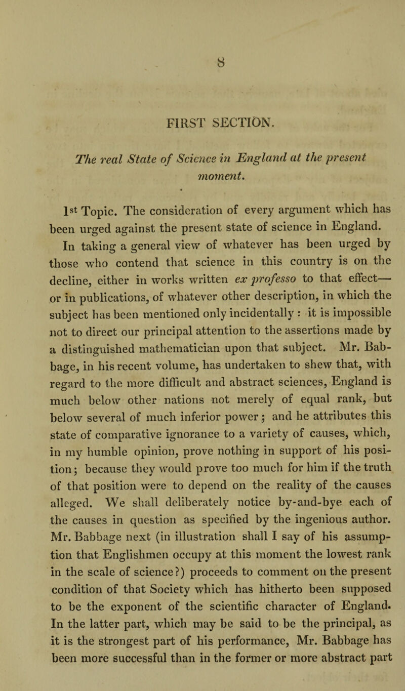 FIRST SECTION. The real State of Science in England at the present. moment. • • 1st Topic. The consideration of every argument which has been urged against the present state of science in England. In taking a general view of whatever has been urged by those who contend that science in this country is on the decline, either in works written ex professo to that effect— or in publications, of whatever other description, in which the subject has been mentioned only incidentally : it is impossible not to direct our principal attention to the assertions made by a distinguished mathematician upon that subject. Mr. Bab- base, in his recent volume, has undertaken to shew that, with regard to the more difficult and abstract sciences, England is much below other nations not merely of equal rank, but below several of much inferior power; and he attributes this state of comparative ignorance to a variety of causes, which, in my humble opinion, prove nothing in support of his posi¬ tion ; because they would prove too much for him if the truth of that position were to depend on the reality of the causes alleged. We shall deliberately notice by-and-bye each of the causes in question as specified by the ingenious author. Mr. Babbage next (in illustration shall I say of his assump¬ tion that Englishmen occupy at this moment the lowest rank in the scale of science?) proceeds to comment on the present condition of that Society which has hitherto been supposed to be the exponent of the scientific character of England. In the latter part, which may be said to be the principal, as it is the strongest part of his performance, Mr. Babbage has been more successful than in the former or more abstract part