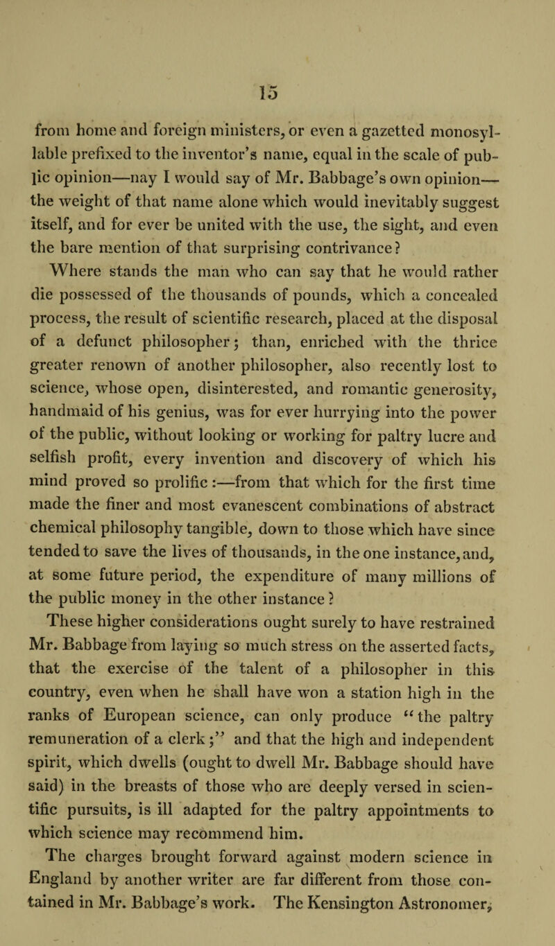 from home and foreign ministers, or even a gazetted monosyl ¬ lable prefixed to the inventor’s name, equal in the scale of pub¬ lic opinion—nay I would say of Mr. Babbage’s own opinion— the weight of that name alone which would inevitably suggest itself, and for ever be united with the use, the sight, and even the bare mention of that surprising contrivance? Where stands the man who can say that he would rather die possessed of the thousands of pounds, which a concealed process, the result of scientific research, placed at the disposal of a defunct philosopher; than, enriched with the thrice greater renown of another philosopher, also recently lost to science, whose open, disinterested, and romantic generosity, handmaid of his genius, was for ever hurrying into the power of the public, without looking or working for paltry lucre and selfish profit, every invention and discovery of which his mind proved so prolific:—from that which for the first time made the finer and most evanescent combinations of abstract chemical philosophy tangible, down to those which have since tended to save the lives of thousands, in the one instance, and, at some future period, the expenditure of many millions of the public money in the other instance ? These higher considerations ought surely to have restrained Mr. Babbage from laying so much stress on the asserted facts, that the exercise of the talent of a philosopher in this country, even when he shall have won a station high in the ranks of European science, can only produce “the paltry remuneration of a clerk;” and that the high and independent spirit, which dwells (ought to dwell Mr. Babbage should have said) in the breasts of those who are deeply versed in scien¬ tific pursuits, is ill adapted for the paltry appointments to which science may recommend him. The charges brought forward against modern science in England by another writer are far different from those con¬ tained in Mr. Babbage’s work. The Kensington Astronomer,