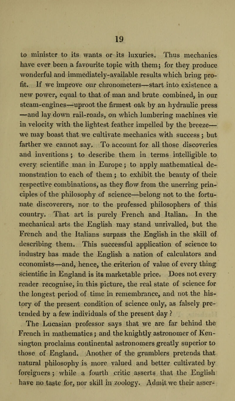 to minister to its wants or its luxuries. Thus mechanics have ever been a favourite topic with them; for they produce wonderful and immediately-available results which bring pro¬ fit. If we improve our chronometers—start into existence a new power, equal to that of man and brute combined, in our steam-engines—uproot the firmest oak by an hydraulic press —and lay down rail-roads, on which lumbering machines vie in velocity with the lightest feather impelled by the breeze— we may boast that we cultivate mechanics with success; but farther we cannot say. To account for all those discoveries and inventions ; to describe them in terms intelligible to every scientific man in Europe; to apply mathematical de¬ monstration to each of them; to exhibit the beauty of their respective combinations, as they flow from the unerring prin¬ ciples of the philosophy of science—belong not to the fortu¬ nate discoverers, nor to the professed philosophers of this country. That art is purely French and Italian. In the mechanical arts the English may stand unrivalled, but the French and the Italians surpass the English in the skill of describing them. This successful application of science to industry has made the English a nation of calculators and economists—and, hence, the criterion of value of every thing scientific in England is its marketable price. Does not every reader recognise, in this picture, the real state of science for the longest period of time in remembrance, and not the his¬ tory of the present condition of science only, as falsely pre¬ tended by a few individuals of the present day ? The Lucasian professor says that we are far behind the French in mathematics; and the knightly astronomer of Ken¬ sington proclaims continental astronomers greatly superior to those of England. Another of the grumblers pretends that natural philosophy is more valued and better cultivated by foreigners ; while a fourth critic asserts that the English have no taste for, nor skill in zoology. Admit we their asser-