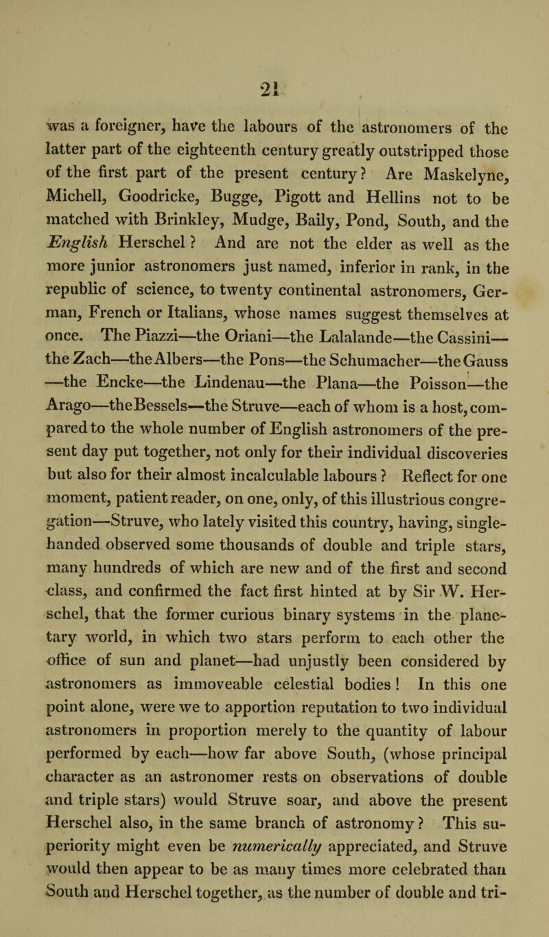 was a foreigner, have the labours of the astronomers of the latter part of the eighteenth century greatly outstripped those of the first part of the present century ? Are Maskelyne, Michell, Goodricke, Bugge, Pigott and Hellins not to be matched with Brinkley, Mudge, Baily, Pond, South, and the English Herschel ? And are not the elder as well as the more junior astronomers just named, inferior in rank, in the republic of science, to twenty continental astronomers, Ger¬ man, French or Italians, whose names suggest themselves at once. The Piazzi—the Oriani—the Lalalande—the Cassini— the Zach—the Albers—the Pons—the Schumacher—the Gauss —the Encke—the Lindenau—the Plana—the Poisson—the Arago—theBessels—the Struve—each of whom is a host, com¬ pared to the whole number of English astronomers of the pre¬ sent day put together, not only for their individual discoveries but also for their almost incalculable labours ? Reflect for one moment, patient reader, on one, only, of this illustrious congre¬ gation—Struve, who lately visited this country, having, single- handed observed some thousands of double and triple stars, many hundreds of which are new and of the first and second class, and confirmed the fact first hinted at by Sir W. Her¬ schel, that the former curious binary systems in the plane¬ tary world, in which two stars perform to each other the office of sun and planet—had unjustly been considered by astronomers as immoveable celestial bodies ! In this one point alone, were we to apportion reputation to two individual astronomers in proportion merely to the quantity of labour performed by each—how far above South, (whose principal character as an astronomer rests on observations of double and triple stars) would Struve soar, and above the present Herschel also, in the same branch of astronomy ? This su¬ periority might even be numerically appreciated, and Struve would then appear to be as many times more celebrated than South and Herschel together, as the number of double and tri-