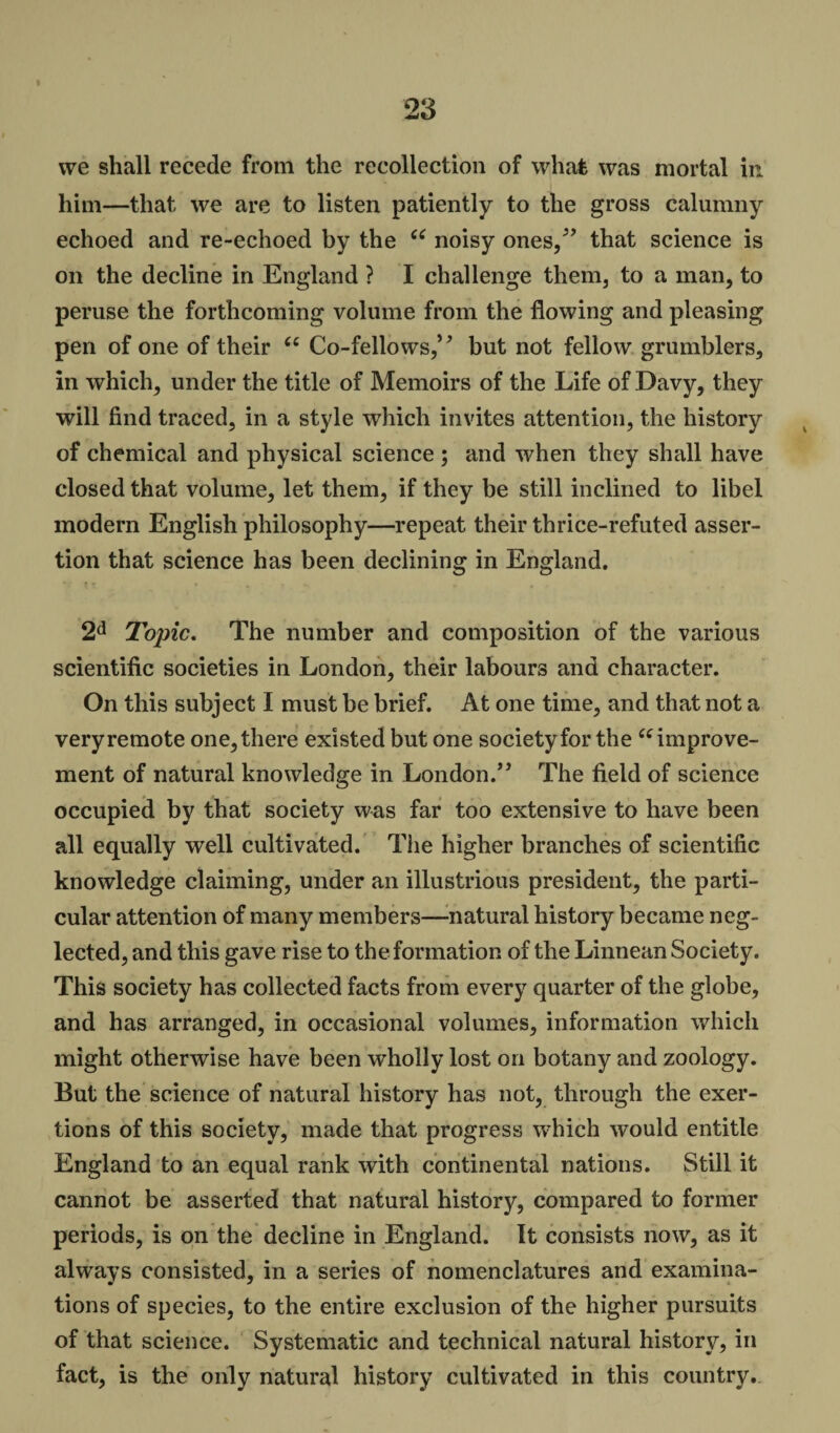 I 23 we shall recede from the recollection of what was mortal in him—that we are to listen patiently to the gross calumny echoed and re-echoed by the 66 noisy ones/’ that science is on the decline in England ? I challenge them, to a man, to peruse the forthcoming volume from the flowing and pleasing pen of one of their u Co-fellows,’ * but not fellow grumblers, in which, under the title of Memoirs of the Life of Davy, they will find traced, in a style which invites attention, the history of chemical and physical science ; and when they shall have closed that volume, let them, if they be still inclined to libel modern English philosophy—repeat their thrice-refuted asser¬ tion that science has been declining in England. 2d Topic. The number and composition of the various scientific societies in London, their labours and character. On this subject I must be brief. At one time, and that not a veryremote one,there existed but one societyfor the “improve¬ ment of natural knowledge in London.” The field of science occupied by that society was far too extensive to have been all equally well cultivated. The higher branches of scientific knowledge claiming, under an illustrious president, the parti¬ cular attention of many members—natural history became neg¬ lected, and this gave rise to the formation of the Linnean Society. This society has collected facts from every quarter of the globe, and has arranged, in occasional volumes, information which might otherwise have been wholly lost on botany and zoology. But the science of natural history has not, through the exer¬ tions of this society, made that progress which would entitle England to an equal rank with continental nations. Still it cannot be asserted that natural history, compared to former periods, is on the decline in England. It consists now, as it always consisted, in a series of nomenclatures and examina¬ tions of species, to the entire exclusion of the higher pursuits of that science. Systematic and technical natural history, in fact, is the only natural history cultivated in this country.