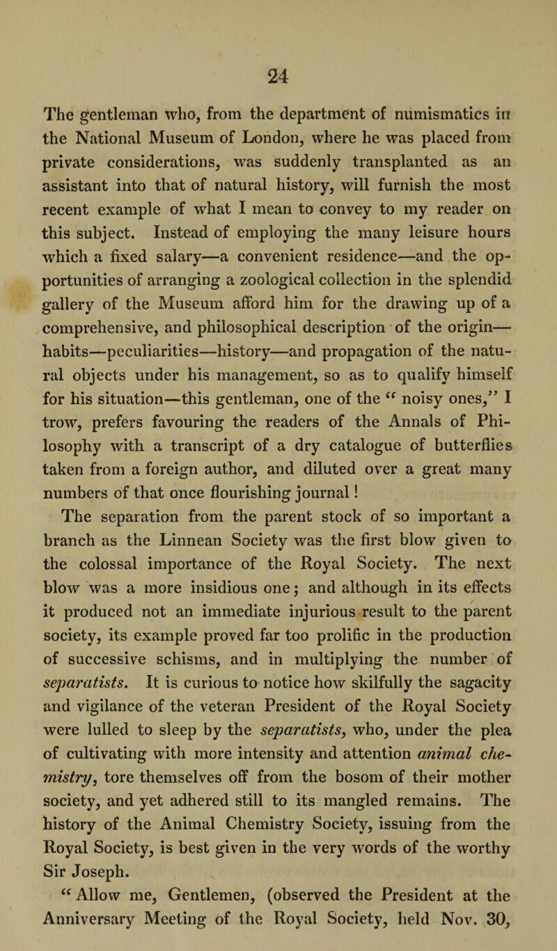 The gentleman who, from the department of numismatics in the National Museum of London, where he was placed from private considerations, was suddenly transplanted as an assistant into that of natural history, will furnish the most recent example of what I mean to convey to my reader on this subject. Instead of employing the many leisure hours which a fixed salary—a convenient residence—and the op¬ portunities of arranging a zoological collection in the splendid gallery of the Museum afford him for the drawing up of a comprehensive, and philosophical description of the origin— habits—peculiarities—history—and propagation of the natu¬ ral objects under his management, so as to qualify himself for his situation—this gentleman, one of the “ noisy ones/’ I trow, prefers favouring the readers of the Annals of Phi¬ losophy with a transcript of a dry catalogue of butterflies taken from a foreign author, and diluted over a great many numbers of that once flourishing journal! The separation from the parent stock of so important a branch as the Linnean Society was the first blow given to the colossal importance of the Royal Society. The next blow was a more insidious one; and although in its effects it produced not an immediate injurious result to the parent society, its example proved far too prolific in the production of successive schisms, and in multiplying the number of separatists. It is curious to notice how skilfully the sagacity and vigilance of the veteran President of the Royal Society were lulled to sleep by the separatists, who, under the plea of cultivating with more intensity and attention animal che¬ mistry, tore themselves off from the bosom of their mother society, and yet adhered still to its mangled remains. The history of the Animal Chemistry Society, issuing from the Royal Society, is best given in the very words of the worthy Sir Joseph. (e Allow me, Gentlemen, (observed the President at the Anniversary Meeting of the Royal Society, held Nov. 30,