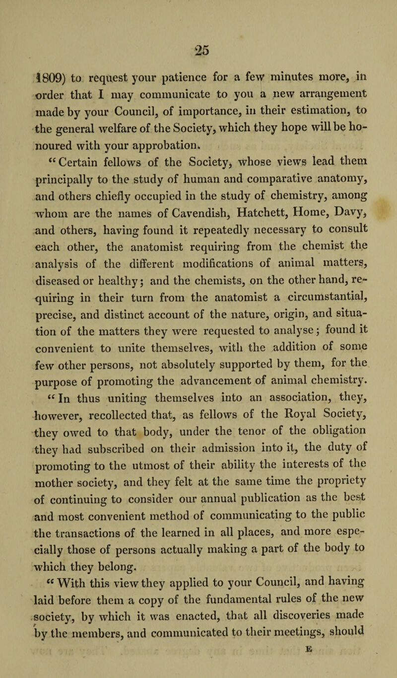 1809) to request your patience for a few minutes more, in order that I may communicate to you a new arrangement made by your Council, of importance, in their estimation, to the general welfare of the Society, which they hope will be ho¬ noured with your approbation. <c Certain fellows of the Society, whose views lead them principally to the study of human and comparative anatomy, and others chiefly occupied in the study of chemistry, among whom are the names of Cavendish, Hatchett, Home, Davy, and others, having found it repeatedly necessary to consult each other, the anatomist requiring from the chemist the analysis of the different modifications of animal matters, diseased or healthy; and the chemists, on the other hand, re¬ quiring in their turn from the anatomist a circumstantial, precise, and distinct account of the nature, origin, and situa¬ tion of the matters they were requested to analyse; found it convenient to unite themselves, with the addition of some few other persons, not absolutely supported by them, for the purpose of promoting the advancement of animal chemistry. £C In thus uniting themselves into an association, they, however, recollected that, as fellows of the Royal Society, they owed to that body, under the tenor of the obligation they had subscribed on their admission into it, the duty of promoting to the utmost of their ability the interests of the mother society, and they felt at the same time the propriety of continuing to consider our annual publication as the best and most convenient method of communicating to the public the transactions of the learned in all places, and more espe¬ cially those of persons actually making a part of the body to which they belong. ec With this view they applied to your Council, and having laid before them a copy of the fundamental rules of the new society, by which it was enacted, that all discoveries made by the members, and communicated to their meetings, should E