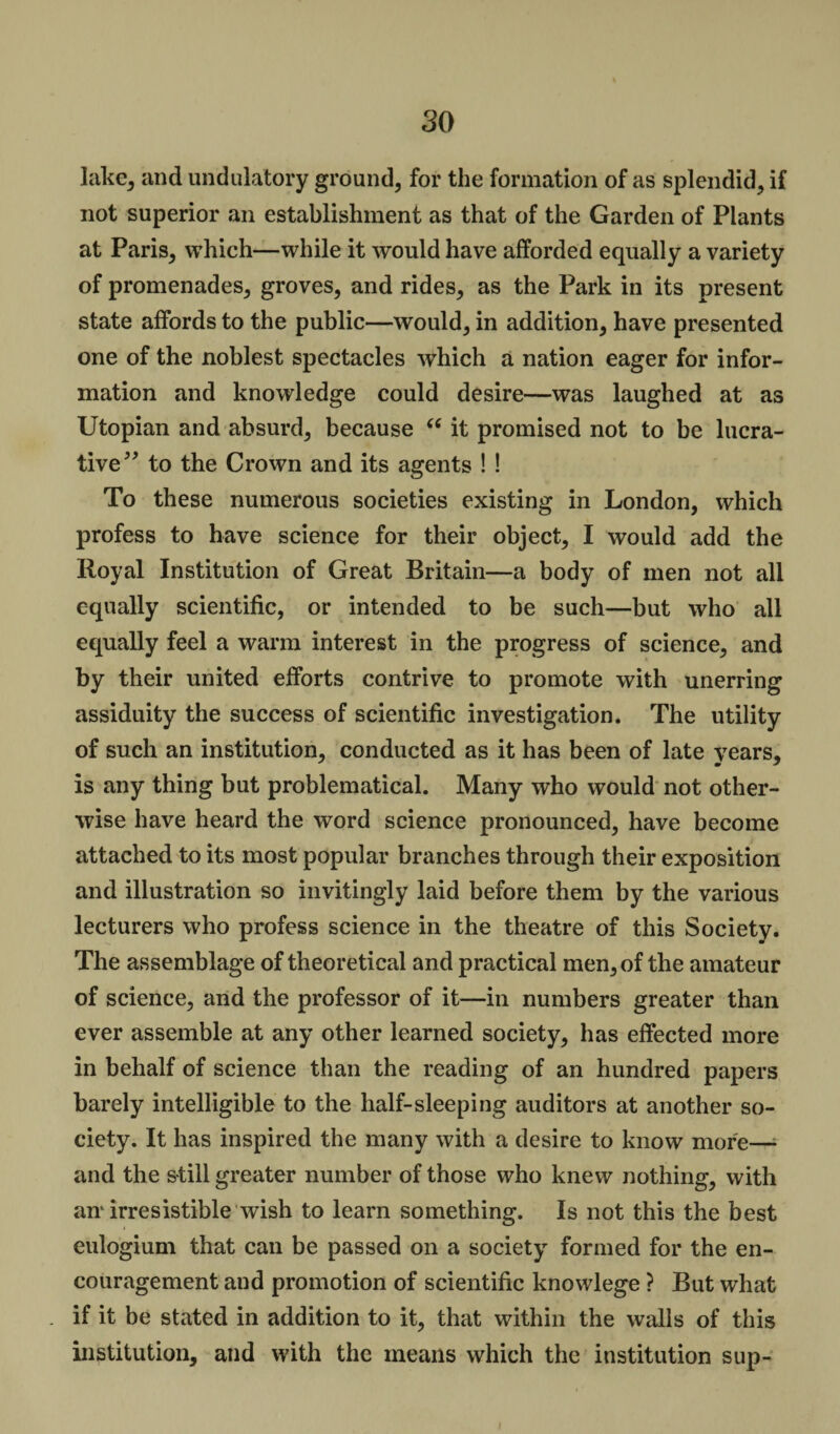 lake* and undulatory ground, for the formation of as splendid, if not superior an establishment as that of the Garden of Plants at Paris, which—while it would have afforded equally a variety of promenades, groves, and rides, as the Park in its present state affords to the public—would, in addition, have presented one of the noblest spectacles which a nation eager for infor¬ mation and knowledge could desire—was laughed at as Utopian and absurd, because “ it promised not to be lucra¬ tive” to the Crown and its agents ! ! To these numerous societies existing in London, which profess to have science for their object, I would add the Royal Institution of Great Britain—a body of men not all equally scientific, or intended to be such—but who all equally feel a warm interest in the progress of science, and by their united efforts contrive to promote with unerring assiduity the success of scientific investigation. The utility of such an institution, conducted as it has been of late years, is any thing but problematical. Many who would not other¬ wise have heard the word science pronounced, have become attached to its most popular branches through their exposition and illustration so invitingly laid before them by the various lecturers who profess science in the theatre of this Society. The assemblage of theoretical and practical men, of the amateur of science, and the professor of it—in numbers greater than ever assemble at any other learned society, has effected more in behalf of science than the reading of an hundred papers barely intelligible to the half-sleeping auditors at another so¬ ciety. It has inspired the many with a desire to know more— and the still greater number of those who knew nothing, with an* irresistible wish to learn something. Is not this the best eulogium that can be passed on a society formed for the en¬ couragement and promotion of scientific knowlege ? But what if it be stated in addition to it, that within the walls of this institution, and with the means which the institution sup-