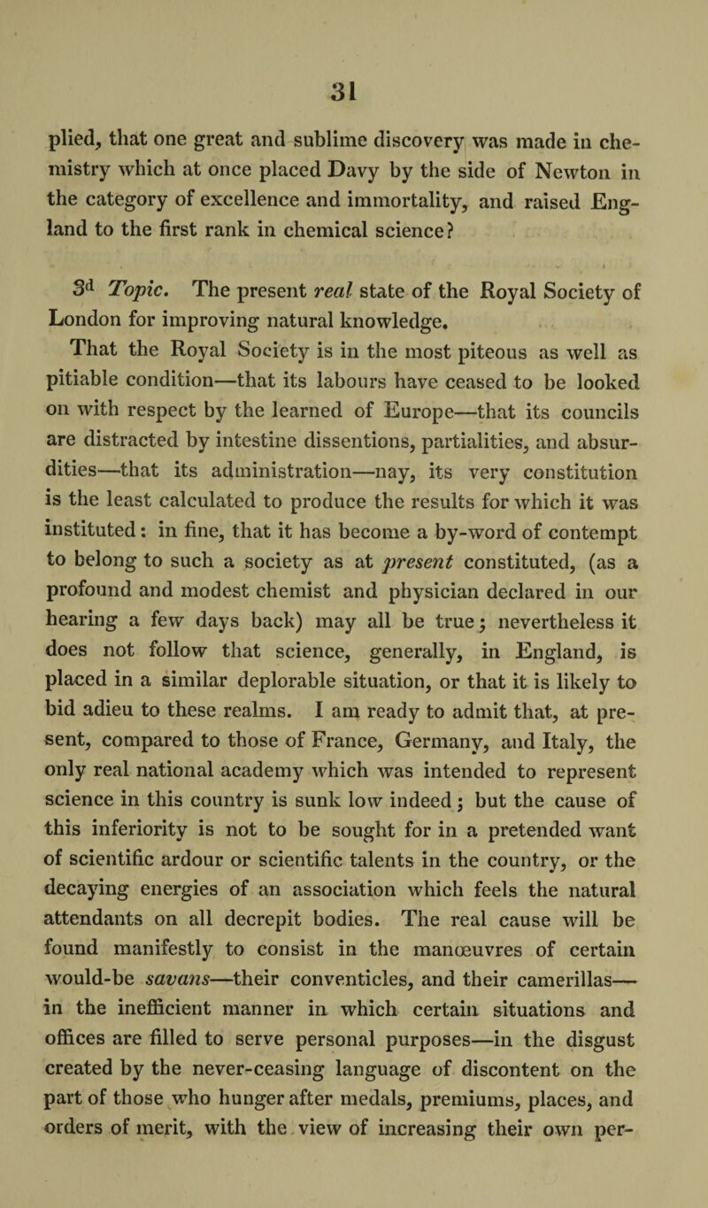 plied, that one great and sublime discovery was made in che¬ mistry which at once placed Davy by the side of Newton in the category of excellence and immortality, and raised Eng¬ land to the first rank in chemical science? « * ,* * - v. i ; 3d Topic. The present real state of the Royal Society of London for improving natural knowledge. That the Royal Society is in the most piteous as well as pitiable condition—that its labours have ceased to be looked on with respect by the learned of Europe—that its councils are distracted by intestine dissentions, partialities, and absur¬ dities—that its administration—nay, its very constitution is the least calculated to produce the results for which it was instituted: in fine, that it has become a by-word of contempt to belong to such a society as at present constituted, (as a profound and modest chemist and physician declared in our hearing a few days back) may all be true; nevertheless it does not follow that science, generally, in England, is placed in a similar deplorable situation, or that it is likely to bid adieu to these realms. I am ready to admit that, at pre¬ sent, compared to those of France, Germany, and Italy, the only real national academy which was intended to represent science in this country is sunk low indeed ; but the cause of this inferiority is not to be sought for in a pretended want of scientific ardour or scientific talents in the country, or the decaying energies of an association which feels the natural attendants on all decrepit bodies. The real cause will be found manifestly to consist in the manoeuvres of certain would-be savans—their conventicles, and their camerillas— in the inefficient manner in which certain situations and offices are filled to serve personal purposes—in the disgust created by the never-ceasing language of discontent on the part of those who hunger after medals, premiums, places, and orders of merit, with the view of increasing their own per-