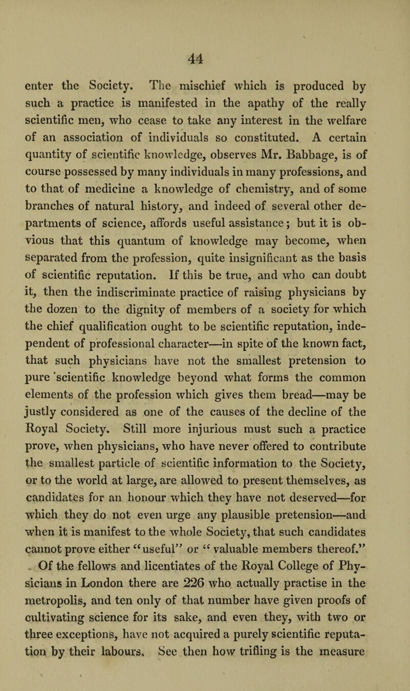 enter the Society. The mischief which is produced by such a practice is manifested in the apathy of the really scientific men, who cease to take any interest in the welfare of an association of individuals so constituted. A certain quantity of scientific knowledge, observes Mr. Babbage, is of course possessed by many individuals in many professions, and to that of medicine a knowledge of chemistry, and of some branches of natural history, and indeed of several other de¬ partments of science, affords useful assistance; but it is ob¬ vious that this quantum of knowledge may become, when separated from the profession, quite insignificant as the basis of scientific reputation. If this be true, and who can doubt it, then the indiscriminate practice of raising physicians by the dozen to the dignity of members of a society for which the chief qualification ought to be scientific reputation, inde¬ pendent of professional character—in spite of the known fact, that such physicians have not the smallest pretension to pure 'scientific knowledge beyond what forms the common elements of the profession which gives them bread—may be justly considered as one of the causes of the decline of the Royal Society. Still more injurious must such a practice prove, when physicians, who have never offered to contribute the smallest particle of scientific information to the Society, or to the world at large, are allowed to present themselves, as candidates for an honour which they have not deserved—for which they do not even urge any plausible pretension—and when it is manifest to the whole Society, that such candidates cannot prove either “useful” or “ valuable members thereof.” Of the fellows and licentiates of the Royal College of Phy¬ sicians in London there are 226 who actually practise in the metropolis, and ten only of that number have given proofs of cultivating science for its sake, and even they, with two or three exceptions, have not acquired a purely scientific reputa¬ tion by their labours. See then how trifling is the measure