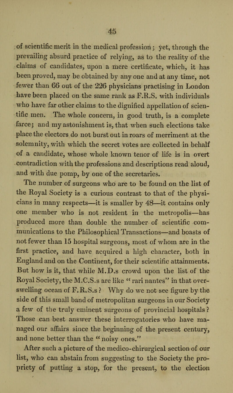of scientific merit in the medical profession; yet, through the prevailing absurd practice of relying, as to the reality of the claims of candidates, upon a mere certificate, which, it has been proved, may be obtained by any one and at any time, not fewer than 66 out of the 226 physicians practising in London have been placed on the same rank as F.R.S. with individuals who have far other claims to the dignified appellation of scien¬ tific men. The whole concern, in good truth, is a complete farce; and my astonishment is, that when such elections take place the electors do not burst out in roars of merriment at the solemnity, with which the secret votes are collected in behalf of a candidate, whose whole known tenor of life is in overt contradiction with the professions and descriptions read aloud, and with due pomp, by one of the secretaries. The number of surgeons who are to be found on the list of the Royal Society is a curious contrast to that of the physi¬ cians in many respects—it is smaller by 48—it contains only one member who is not resident in the metropolis—has produced more than double the number of scientific com¬ munications to the Philosophical Transactions—and boasts of not fewer than 15 hospital surgeons, most of whom are in the first practice, and have acquired a high character, both in England and on the Continent, for their scientific attainments. But how is it, that while M.D.s crowd upon the list of the Royal Society, the M.C.S.s are like <c rari nantes” in that over¬ swelling ocean of F.R.S.s ? Why do we not see figure by the side of this small band of metropolitan surgeons in our Society a few of the truly eminent surgeons of provincial hospitals? Those can best answer these interrogatories who have ma¬ naged our affairs since the beginning of the present century, and none better than the “ noisy ones.” After such a picture of the medico-chirurgical section of our list, who can abstain from suggesting to the Society the pro¬ priety of putting a stop, for the present, to the election