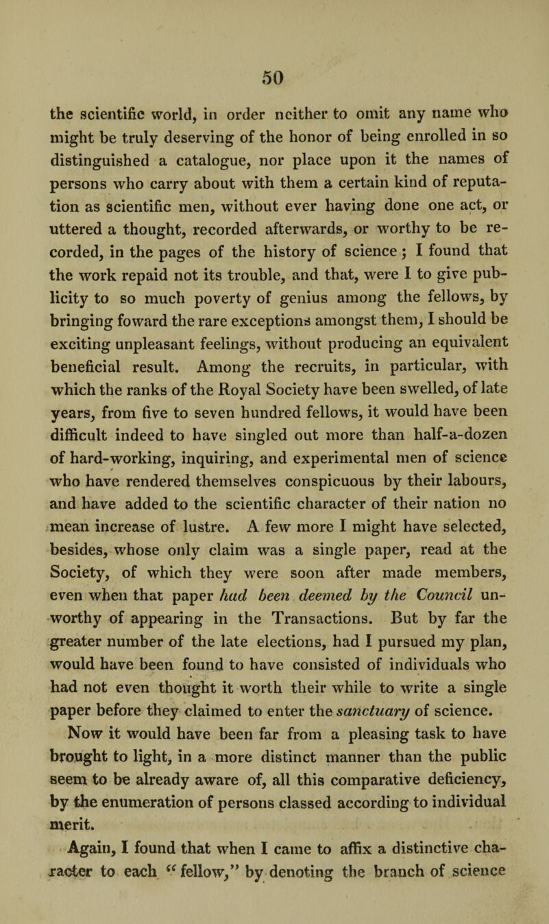 the scientific world, in order neither to omit any name who might be truly deserving of the honor of being enrolled in so distinguished a catalogue, nor place upon it the names of persons who carry about with them a certain kind of reputa¬ tion as scientific men, without ever having done one act, or uttered a thought, recorded afterwards, or worthy to be re¬ corded, in the pages of the history of science; I found that the work repaid not its trouble, and that, were I to give pub¬ licity to so much poverty of genius among the fellows, by bringing foward the rare exceptions amongst them, I should be exciting unpleasant feelings, without producing an equivalent beneficial result. Among the recruits, in particular, with which the ranks of the Royal Society have been swelled, of late years, from five to seven hundred fellows, it would have been difficult indeed to have singled out more than half-a-dozen of hard-working, inquiring, and experimental men of science who have rendered themselves conspicuous by their labours, and have added to the scientific character of their nation no mean increase of lustre. A few more I might have selected, besides, whose only claim was a single paper, read at the Society, of which they were soon after made members, even when that paper had been deemed by the Council un¬ worthy of appearing in the Transactions. But by far the greater number of the late elections, had I pursued my plan, would have been found to have consisted of individuals who had not even thought it worth their while to write a single paper before they claimed to enter the sanctuary of science. Now it would have been far from a pleasing task to have brought to light, in a more distinct manner than the public seem to be already aware of, all this comparative deficiency, by the enumeration of persons classed according to individual merit. Again, I found that when I came to affix a distinctive cha¬ racter to each “ fellow,” by denoting the branch of science