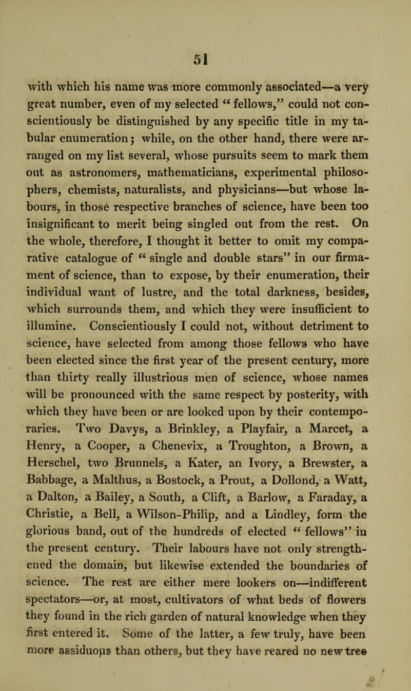 with which his name was more commonly associated—a very great number, even of my selected “ fellows,” could not con¬ scientiously be distinguished by any specific title in my ta¬ bular enumeration; while, on the other hand, there were ar¬ ranged on my list several, whose pursuits seem to mark them out as astronomers, mathematicians, experimental philoso¬ phers, chemists, naturalists, and physicians—but whose la¬ bours, in those respective branches of science, have been too insignificant to merit being singled out from the rest. On the whole, therefore, I thought it better to omit my compa¬ rative catalogue of “ single and double stars” in our firma¬ ment of science, than to expose, by their enumeration, their individual want of lustre, and the total darkness, besides, which surrounds them, and which they were insufficient to illumine. Conscientiously I could not, without detriment to science, have selected from among those fellows who have been elected since the first year of the present century, more than thirty really illustrious men of science, whose names will be pronounced with the same respect by posterity, with which they have been or are looked upon by their contempo¬ raries. Two Davys, a Brinkley, a Playfair, a Marcet, a Henry, a Cooper, a Chenevix, a Troughton, a Brown, a Herschel, two Brunnels, a Kater, an Ivory, a Brewster, a Babbage, a Malthus, a Bostock, a Prout, a Dollond, a Watt, a Dalton, a Bailey, a South, a Clift, a Barlow, a Faraday, a Christie, a Bell, a Wilson-Philip, and a Lindley, form the glorious band, out of the hundreds of elected “ fellows” in the present century. Their labours have not only strength¬ ened the domain, but likewise extended the boundaries of science. The rest are either mere lookers on—indifferent spectators—or, at most, cultivators of what beds of flowers they found in the rich garden of natural knowledge when they first entered it. Some of the latter, a few truly, have been more assiduops than others, but they have reared no new tree l