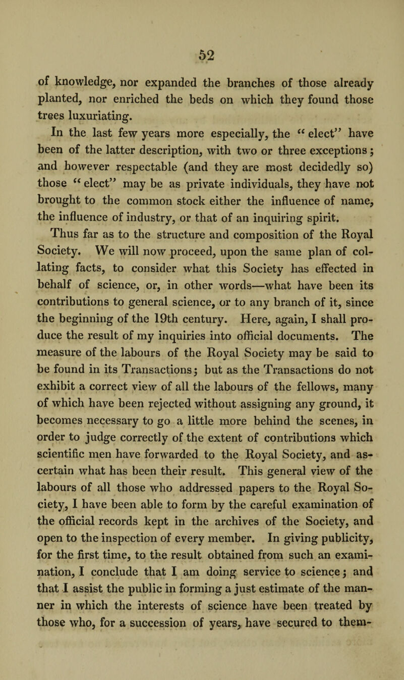 of knowledge, nor expanded the branches of those already- planted, nor enriched the beds on which they found those trees luxuriating. In the last few years more especially, the 66 elect” have been of the latter description, with two or three exceptions; and however respectable (and they are most decidedly so) those u elect” may be as private individuals, they have not brought to the common stock either the influence of name, the influence of industry, or that of an inquiring spirit. Thus far as to the structure and composition of the Royal Society. We will now proceed, upon the same plan of col¬ lating facts, to consider what this Society has effected in behalf of science, or, in other words—what have been its contributions to general science, or to any branch of it, since the beginning of the 19th century. Here, again, I shall pro¬ duce the result of my inquiries into official documents. The measure of the labours of the Royal Society may be said to be found in its Transactions; but as the Transactions do not exhibit a correct view of all the labours of the fellows, many of which have been rejected without assigning any ground, it becomes necessary to go a little more behind the scenes, in order to judge correctly of the extent of contributions which scientific men have forwarded to the Royal Society, and as¬ certain what has been their result. This general view of the labours of all those who addressed papers to the Royal So¬ ciety, I have been able to form by the careful examination of the official records kept in the archives of the Society, and open to the inspection of every member. In giving publicity, for the first time, to the result obtained from such an exami¬ nation, I conclude that I am doing service to science; and that I assist the public in forming a just estimate of the man¬ ner in which the interests of science have been treated by those who, for a succession of years, have secured to them-