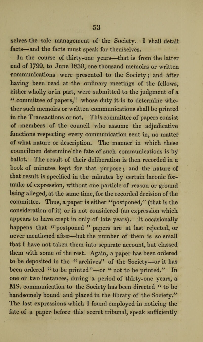 selves the sole management of the Society. I shall detail facts—and the facts must speak for themselves. In the course of thirty-one years—that is from the latter end of 1799, to June 1830, one thousand memoirs or written communications were presented to the Society; and after having been read at the ordinary meetings of the fellows, either wholly or in part, were submitted to the judgment of a “ committee of papers,” whose duty it is to determine whe¬ ther such memoirs or written communications shall be printed in the Transactions or not. This committee of papers consist of members of the council who assume the adjudicative functions respecting every communication sent in, no matter of what nature or description. The manner in which these councilmen determine the fate of such communications is by ballot. The result of their deliberation is then recorded in a book of minutes kept for that purpose; and the nature of that result is specified in the minutes by certain laconic for¬ mulae of expression, without one particle of reason or ground being alleged, at the same time, for the recorded decision of the committee. Thus, a paper is either “postponed,” (that is the consideration of it) or is not considered (an expression which appears to have crept in only of late years). It occasionally happens that “ postponed ” papers are at last rejected, or never mentioned after—but the number of them is so small that I have not taken them into separate account, but classed them with some of the rest. Again, a paper has been ordered to be deposited in the “ archives” of the Society—or it has been ordered “ to be printed”—or “ not to be printed.” In one or two instances, during a period of thirty-one years, a MS. communication to the Society has been directed “ to be handsomely bound and placed in the library of the Society.” The last expressions which I found employed in noticing the fate of a paper before this secret tribunal, speak sufficiently