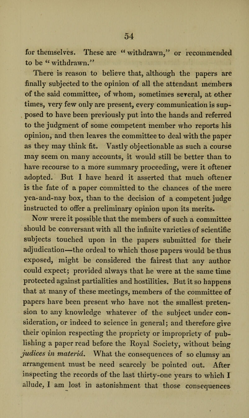 for themselves. These are “ withdrawn,” or recommended to be “ withdrawn.” There is reason to believe that, although the papers are finally subjected to the opinion of all the attendant members of the said committee, of whom, sometimes several, at other times, very few only are present, every communication is sup¬ posed to have been previously put into the hands and referred to the judgment of some competent member who reports his opinion, and then leaves the committee to deal with the paper as they may think fit. Vastly objectionable as such a course may seem on many accounts, it would still be better than to have recourse to a more summary proceeding, were it oftener adopted. But I have heard it asserted that much oftener is the fate of a paper committed to the chances of the mere yea-and-nay box, than to the decision of a competent judge instructed to offer a preliminary opinion upon its merits. Now were it possible that the members of such a committee should be conversant with all the infinite varieties of scientific subjects touched upon in the papers submitted for their adjudication—the ordeal to which those papers would be thus exposed, might be considered the fairest that any author could expect; provided always that he were at the same time protected against partialities and hostilities. But it so happens that at many of these meetings, members of the committee of * . papers have been present who have not the smallest preten¬ sion to any knowledge whatever of the subject under con¬ sideration, or indeed to science in general; and therefore give their opinion respecting the propriety or impropriety of pub¬ lishing a paper read before the Royal Society, without being judices in materia. What the consequences of so clumsy an arrangement must be need scarcely be pointed out. After inspecting the records of the last thirty-one years to which I allude, I am lost in astonishment that those consequences