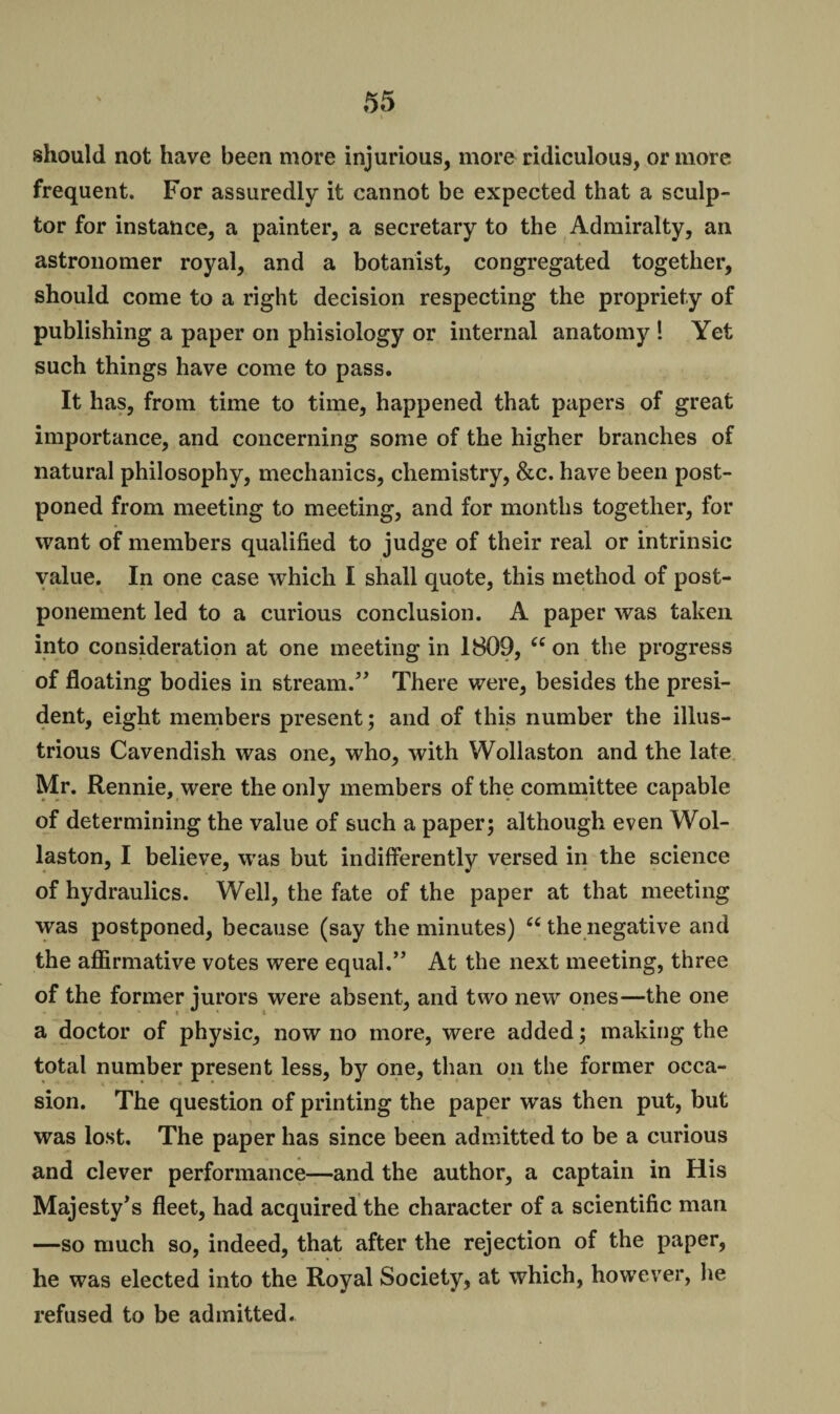 should not have been more injurious, more ridiculous, or more frequent. For assuredly it cannot be expected that a sculp¬ tor for instance, a painter, a secretary to the Admiralty, an astronomer royal, and a botanist, congregated together, should come to a right decision respecting the propriety of publishing a paper on phisiology or internal anatomy ! Yet such things have come to pass. It has, from time to time, happened that papers of great importance, and concerning some of the higher branches of natural philosophy, mechanics, chemistry, &c. have been post¬ poned from meeting to meeting, and for months together, for want of members qualified to judge of their real or intrinsic value. In one case which I shall quote, this method of post¬ ponement led to a curious conclusion. A paper was taken into consideration at one meeting in 1809, tc on the progress of floating bodies in stream.” There were, besides the presi¬ dent, eight members present; and of this number the illus¬ trious Cavendish was one, who, with Wollaston and the late Mr. Rennie, were the only members of the committee capable of determining the value of such a paper; although even Wol¬ laston, I believe, was but indifferently versed in the science of hydraulics. Well, the fate of the paper at that meeting was postponed, because (say the minutes) “ the negative and the affirmative votes were equal.” At the next meeting, three a doctor of physic, now no more, were added; making the total number present less, by one, than on the former occa¬ sion. The question of printing the paper was then put, but was lost. The paper has since been admitted to be a curious and clever performance—and the author, a captain in His Majesty’s fleet, had acquired the character of a scientific man —so much so, indeed, that after the rejection of the paper, he was elected into the Royal Society, at which, however, he refused to be admitted.
