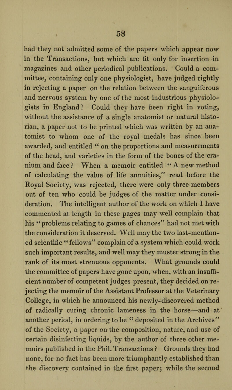 58 had they not admitted some of the papers which appear now in the Transactions, but which are fit only for insertion in magazines and other periodical publications. Could a com¬ mittee, containing only one physiologist, have judged rightly in rejecting a paper on the relation between the sanguiferous and nervous system by one of the most industrious physiolo¬ gists in England ? Could they have been right in voting, without the assistance of a single anatomist or natural histo¬ rian, a paper not to be printed which was written by an ana¬ tomist to whom one of the royal medals has since been awarded, and entitled ce on the proportions and measurements of the head, and varieties in the form of the bones of the cra¬ nium and face ? When a memoir entitled “ A new method of calculating the value of life annuities,” read before the Royal Society, was rejected, there were only three members out of ten who could be judges of the matter under consi¬ deration. The intelligent author of the work on which I have commented at length in these pages may well complain that his “ problems relating to games of chances” had not met with the consideration it deserved. Well may the two last-mention¬ ed scientific “ fellows” complain of a system which could work such important results, and well may they muster strong in the rank of its most strenuous opponents. What grounds could the committee of papers have gone upon, when, with an insuffi¬ cient number of competent judges present, they decided on re¬ jecting the memoir of the Assistant Professor at the Veterinary College, in which he announced his newly-discovered method of radically curing chronic lameness in the horse—and at' another period, in ordering to be “ deposited in the Archives” of the Society, a paper on the composition, nature, and use of certain disinfecting liquids, by the author of three other me¬ moirs published in the Phil. Transactions ? Grounds they had none, for no fact has been more triumphantly established than the discovery contained in the first paper; while the second