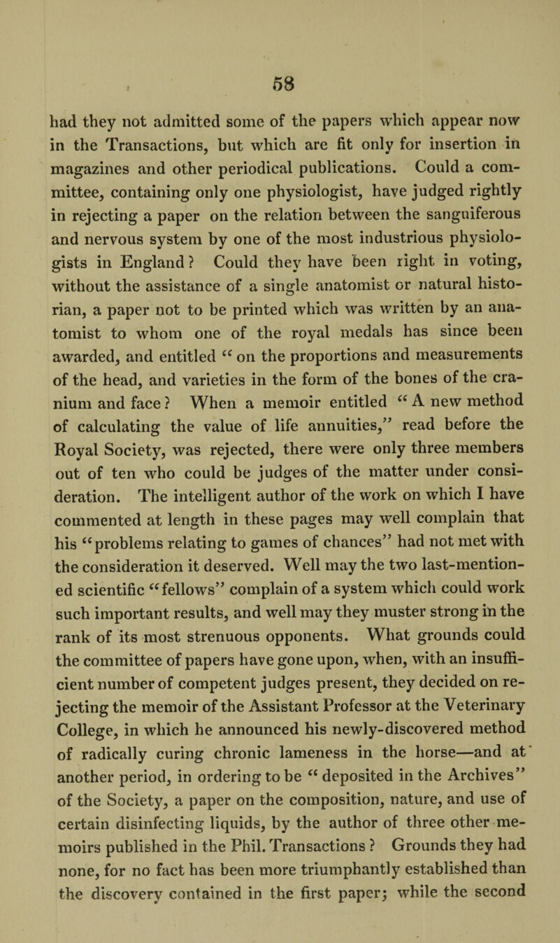 had they not admitted some of the papers which appear now in the Transactions, but which are fit only for insertion in magazines and other periodical publications. Could a com¬ mittee, containing only one physiologist, have judged rightly in rejecting a paper on the relation between the sanguiferous and nervous system by one of the most industrious physiolo¬ gists in England ? Could they have been right in voting, without the assistance of a single anatomist or natural histo¬ rian, a paper not to be printed which was written by an ana¬ tomist to whom one of the royal medals has since been awarded, and entitled u on the proportions and measurements of the head, and varieties in the form of the bones of the cra¬ nium and face ? When a memoir entitled ce A new method of calculating the value of life annuities,” read before the Royal Society, was rejected, there were only three members out of ten who could be judges of the matter under consi¬ deration. The intelligent author of the work on which I have commented at length in these pages may well complain that his 6(problems relating to games of chances” had not met with the consideration it deserved. Well may the two last-mention¬ ed scientific “ fellows” complain of a system which could work such important results, and well may they muster strong in the rank of its most strenuous opponents. What grounds could the committee of papers have gone upon, when, with an insuffi¬ cient number of competent judges present, they decided on re¬ jecting the memoir of the Assistant Professor at the Veterinary College, in which he announced his newly-discovered method of radically curing chronic lameness in the horse—and at another period, in ordering to be (( deposited in the Archives” of the Society, a paper on the composition, nature, and use of certain disinfecting liquids, by the author of three other me¬ moirs published in the Phil. Transactions ? Grounds they had none, for no fact has been more triumphantly established than the discovery contained in the first paper; while the second
