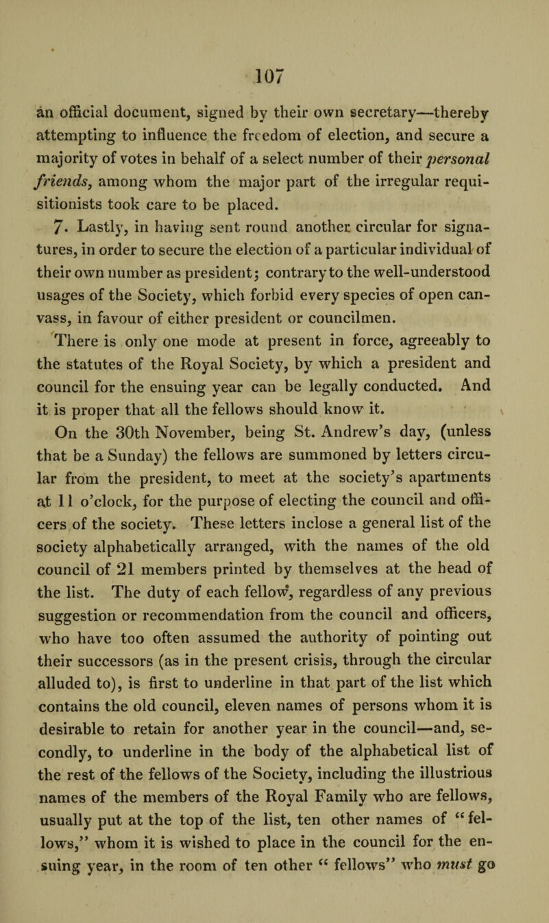 an official document, signed by their own secretary—thereby attempting to influence the freedom of election, and secure a majority of votes in behalf of a select number of their personal friends, among whom the major part of the irregular requi- sitionists took care to be placed. /. Lastly, in having sent round another circular for signa¬ tures, in order to secure the election of a particular individual of their own number as president; contrary to the well-understood usages of the Society, which forbid every species of open can¬ vass, in favour of either president or councilmen. There is only one mode at present in force, agreeably to the statutes of the Royal Society, by which a president and council for the ensuing year can be legally conducted. And it is proper that all the fellows should know it. On the 30th November, being St. Andrew’s day, (unless that be a Sunday) the fellows are summoned by letters circu¬ lar from the president, to meet at the society’s apartments at 11 o’clock, for the purpose of electing the council and offi¬ cers of the society. These letters inclose a general list of the society alphabetically arranged, with the names of the old council of 21 members printed by themselves at the head of the list. The duty of each fellow, regardless of any previous suggestion or recommendation from the council and officers, who have too often assumed the authority of pointing out their successors (as in the present crisis, through the circular alluded to), is first to underline in that part of the list which contains the old council, eleven names of persons whom it is desirable to retain for another year in the council—and, se¬ condly, to underline in the body of the alphabetical list of the rest of the fellows of the Society, including the illustrious names of the members of the Royal Family who are fellows, usually put at the top of the list, ten other names of “ fel¬ lows,” whom it is wished to place in the council for the en¬ suing year, in the room of ten other <e fellows” who must go