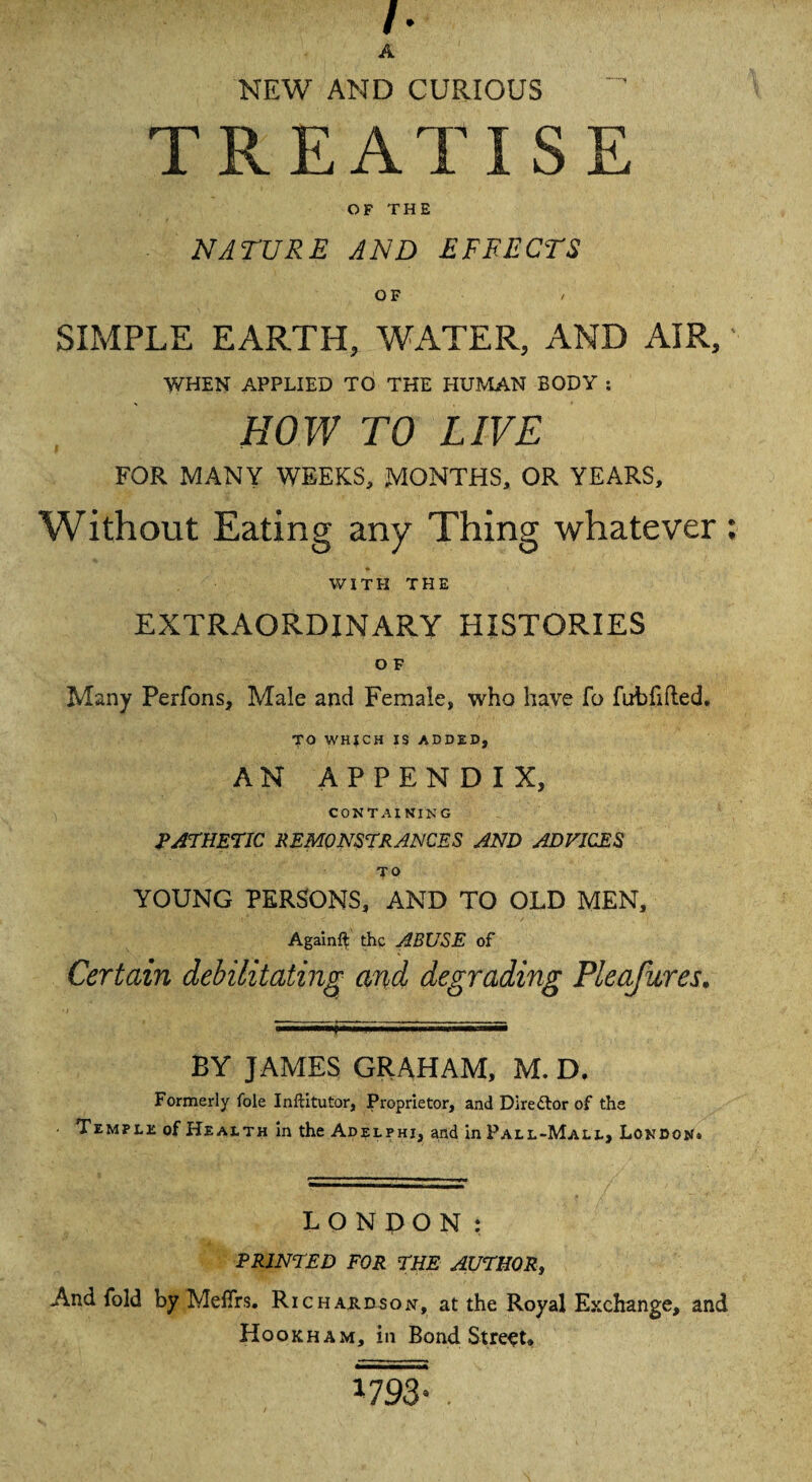 h A NEW AND CURIOUS TREATISE OF THE NATURE AND EFFECTS OF SIMPLE EARTH, WATER, AND AIR,' WHEN APPLIED TO THE HUMAN BODY s HOW TO LIVE FOR MANY WEEKS, MONTHS, OR YEARS, Without Eating any Thing whatever : WITH THE EXTRAORDINARY HISTORIES O F Many Perfons, Male and Female, who have fo fuhfifted. TO WHJCH IS ADDED, AN APPENDIX, CONTAINING PATHETIC REMONSTRANCES AND ADVICES TO YOUNG PERSONS, AND TO OLD MEN, Again# the ABUSE of Certain debilitating and degrading Pleafures. BY JAMES GRAHAM, M. D. Formerly foie Inftitutor, Proprietor, and Director of the Temple of Health in the Adel phi, and in Pall-Mall, London* LONDON: PRINTED FOR THE AUTHOR, And fold by MefTrs. Richardson, at the Royal Exchange, and Hookham, in Bond Street*