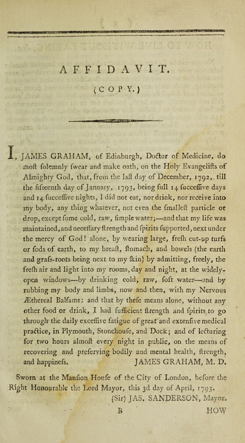 (COPY.) I, JAMES GRAHAM, of Edinburgh, Doflor of Medicine, do rnoft folemnly fwear and make oath, on the Holy Evangelifts of Almighty God, that, from the I aft day of December, 1792, till the fifteenth day of January, 1793, being full 14 fuccefiive days and ^fucceftive nights, I did not eat, nor drink, nor receive into my body, any thing whatever, not even the fmalleft particle or drop, except fome cold, raw, Ample water;—and that my life was maintained, and neceffary ftrength and fpirits fuppcrted,next under the mercy of God! alone, by wearing large, frefh cut-up turfs or fods of earth, to my breaft, ftomach, and bowels (the earth and grafs-roots being next to my Hein) by admitting, freely, the frefh air and light into my rooms, day and night, at the wddely- open windows—by drinking cold, raw, foft water—and by rubbing my body and limbs, now and then, with my Nervous ^Ethereal Balfams: and that by thefe means alone, without any other food or drink, I had fufficient ftrength and fpirits to go through the daily exceffive fatigue of great and extenftve medical practice, in Plymouth, Stonehoufe, and Dock; and of le&uring for two hours almoft every night in public, on the means of recovering and preferving bodily and mental health, ftrength, and happinefs. JAMES GRAPIAM, M. D, Sworn at the Manfion Houfe of the City of London, before the Right Honourable the Lord Mayor, this 3d day of April, 1793. (Sir) JAS. SANDERSON, Mayor, B ‘ HOW