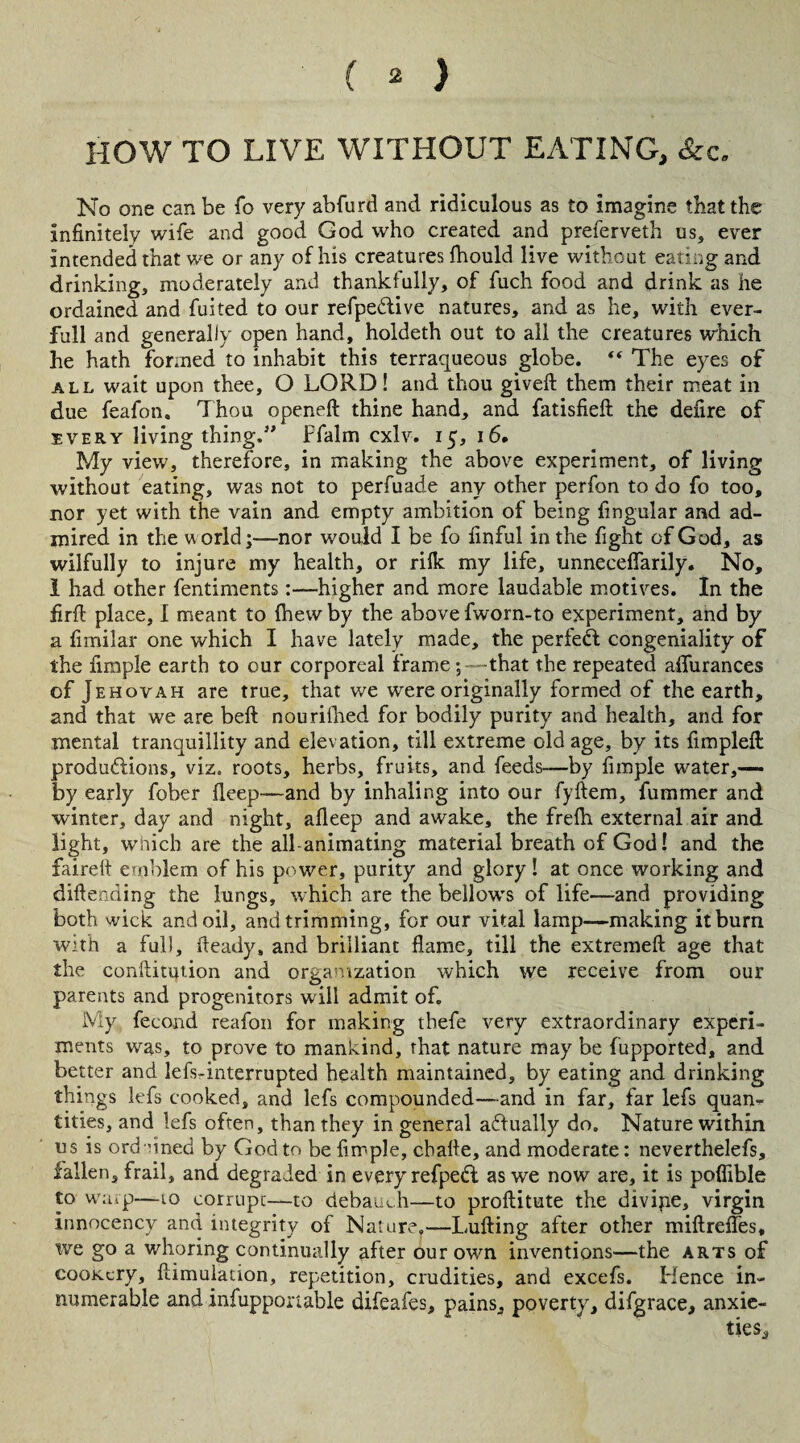 HOW TO LIVE WITHOUT EATING, &c. No one can be fo very abfurd and ridiculous as to imagine that the infinitely wife and good God who created and preferveth us, ever intended that we or any of his creatures fhould live without eating and drinking, moderately and thankfully, of fuch food and drink as he ordained and fuited to our refpe&ive natures, and as he, with ever- full and generally open hand, holdeth out to all the creatures which lie hath formed to inhabit this terraqueous globe. “ The eyes of all wait upon thee, O LORD! and thou gived them their meat in due feafon. Thou opened thine hand, and fatisfied the defire of every living thing.” Ffalm cxlv. 15, 16. My view, therefore, in making the above experiment, of living without eating, was not to perfuade any other perfon to do fo too, nor yet with the vain and empty ambition of being fingular and ad¬ mired in the world;—nor would I be fo finful in the fight of God, as wilfully to injure my health, or rilk my life, unneceflarily. No, 1 had other fentiments:—higher and more laudable motives. In the fird place, I meant to (hew by the above fworn-to experiment, and by a fimilar one which I have lately made, the perfect congeniality of the fimple earth to our corporeal frame;—that the repeated afiurances of Jehovah are true, that we were originally formed of the earth, and that we are bed nourifhed for bodily purity and health, and for mental tranquillity and elevation, till extreme old age, by its fimpled productions, viz. roots, herbs, fruits, and feeds—by fimple water,— by early fober deep—and by inhaling into our fyftem, dimmer and winter, day and night, afieep and awake, the fredi external air and light, which are the all-animating material breath of God! and the faired emblem of his power, purity and glory ! at once working and didenriing the lungs, which are the bellows of life—-and providing both wick and oil, and trimming, for our vital lamp—making it burn with a full, fteady, and brilliant flame, till the extremed age that the confutation and organization which we receive from our parents and progenitors will admit of. My fecond reafon for making thefe very extraordinary experi¬ ments was, to prove to mankind, that nature may be fupported, and better and lefs-interrupted health maintained, by eating and drinking things lefs cooked, and lefs compounded—and in far, far lefs quan¬ tities, and lefs often, than they in general actually do. Nature within us is ordained by God to be fimple, chade, and moderate: neverthelefs, fallen, frail, and degraded in every refpeCl as we now are, it is poflible to warp—10 corrupt—to debauch—to proditute the divipe, virgin innocency and integrity of Nature.— Luding after other midrefles, we go a whoring continually after our own inventions—the arts of cooKcry, dimulation, repetition, crudities, and excefs. Hence in¬ numerable and infupponable difeafes, pains, poverty, difgrace, anxie-