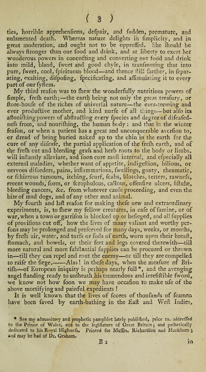 ties, horrible apprehenfions, defpair, and fudden, premature, and unlamented death. Whereas nature delights in fimplicity, and in great moderation, and ought not to be opprefled. She ihould be always (Ironger than our food and drink, and at liberty to exert her wonderous powers in conco&ing and converting our food and drink into mild, bland, fweet and good chyle, in tranfniuting that into pure, fweet, cool, fpirituous blood—and thence ftili farther, in fepar- ating, exalting, difpofing, fpecificating, and aflimulating it to every part of our fyftem. My third reafon was to fhew the wonderfully nutritious powers of iimple, frefli earth;—the earth being not only the great treafury, or ftore-houfe of the riches of univerfal nature—the ever-teeming and ever productive mother, and kind nurfe of all things—but alfo its aftonifhingpowers of abftraCting every fpecies and degree of difeafed- nefs from, and nourifhing, the human body : and that in the winter feafon, or when a patient has a great and unconquerable averlion to, or dread of being buried naked up to the chin in the earth for the cure of any difeafe, the partial application of the frefh earth, and of the frefh cut and bleeding grafs and herb roots to the body or limbs, will inflantly alleviate, and foon cure moil internal, and especially all external maladies, whether want of appetite, indigeftion, bilious, or nervous diforders, pains, inflammations, fwellings, gouty, rheumatic, or fchirrous tumours, itching, fcurf, fcabs, blotches, tetters, rawnefs, recent wounds, fores, or fcrophulcus, callous, offenfire ulcers, fiftulae, bleeding cancers, &c. from whatever caufe proceeding, and even the bite of mad dogs, and of any other mad animal. My fourth and laft reafon for making thefe new and extraordinary experiments, is, to fhew my fellow creatures, in cafe of famine, or of war, when a town or garrifon is blocked up or befleged, and all fupplies of provifions cut off, how the lives of many valiant and worthy per- fons maybe prolonged and preferved for many days, weeks, or months, by frefli air, water, and turfs or fods of earth, worn upon their break, ftomach, and bowels, or their feet and legs covered therewith—till more natural and more fubflantial fupplies can be procured or thrown in—till they can repel and rout the enemy—or till they are compelled to raife the fiege.-Alas! in thefe days, when the meafure of Bri- tifli—of European iniquity is perhaps nearly full*, and the avenging angel Handing ready to unfheath his tremendous and irrefiftible fword, we know not how foon we may have occafion to make ufe of the above mortifying and painful expedients ! It is well known that the lives of fcores of thoufands of feamen have been faved by earth-bathing in the Eaft and Weft Indies, * See my admonitory and prophetic pamphlet lately published, price is. addrefled to the Prince of Wales, and to the legiflature of Great Britain; and pathetically dedicated to his Royal Highnefs, Printed for Meflrs* Richardfoii and Hookharo 5 and may be had of Dr. Graham. B 2 in