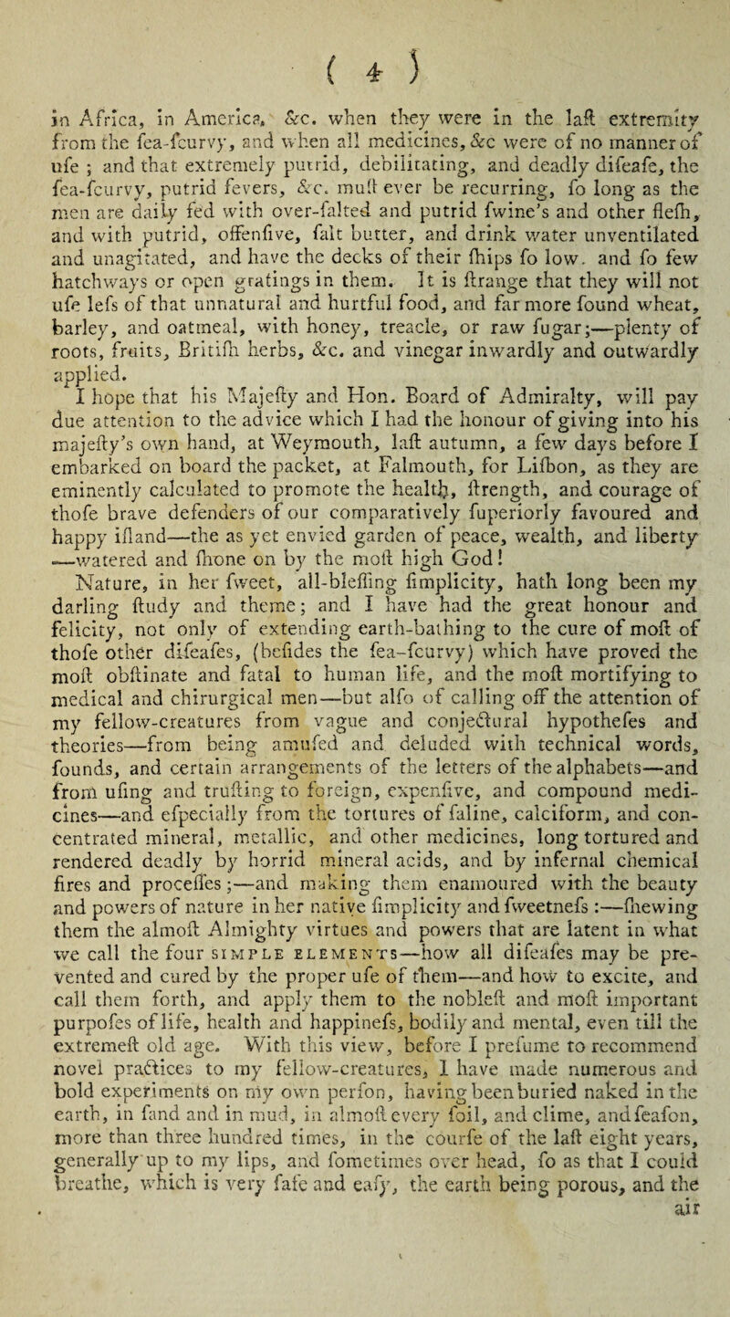 in Africa, in America, &c. when they were in the lafl: extremity from the fea-feurvy, and when all medicines, &c were of no manner of nfe ; and that extremely putrid, debilitating, and deadly difeafe, the fea-feurvy, putrid fevers, &c. mult ever be recurring, fo long as the men are daily fed with over-faked and putrid fwine’s and other flefh, and with putrid, offenfive, fait butter, and drink water unventilated and unagitated, and have the decks of their (hips fo low. and fo few hatchways or open gratings in them. It is ft range that they will not ufe lefs of that unnatural and hurtful food, and far more found wheat, barley, and oatmeal, with honey, treacle, or raw fugar;—plenty of roots, fruits, Britifh herbs, &c. and vinegar inwardly and outwardly applied. I hope that his Majefty and Hon. Board of Admiralty, will pay due attention to the advice which I had the honour of giving into his majefty’s own hand, at Weymouth, lafl; autumn, a few days before I embarked on board the packet, at Falmouth, for Lifbon, as they are eminently calculated to promote the health, Arength, and courage of thofe brave defenders of our comparatively fuperiorly favoured and happy ifland—the as yet envied garden of peace, wealth, and liberty -—watered and fhone on by the motl high God! Nature, in her fweet, all-bleffing flmplicity, hath long been my darling ftudy and theme; and I have had the great honour and felicity, not only of extending earth-bathing to the cure of molt of thofe other difeafes, (befides the fea-feurvy) which have proved the moft obftinate and fatal to human life, and the moft mortifying to medical and chirurgical men—but alfo of calling off the attention of my fellow-creatures from vague and conje&ural hypothefes and theories—from being amufed and deluded with technical words, founds, and certain arrangements of the letters of the alphabets—and front ufing and trufting to foreign, expenflve, and compound medi¬ cines—and efpecially from the tortures of faline, calciform, and con¬ centrated mineral, metallic, and other medicines, long tortured and rendered deadly by horrid mineral acids, and by infernal chemical fires and procelTes;—and making them enamoured with the beauty and powers of nature in her native flmplicity andfweetnefs :—fnewing them the almofl; Almighty virtues and powers that are latent in what we call the four simple elements—how all difeafes may be pre¬ vented and cured by the proper ufe of them-—and how to excite, and call them forth, and apply them to the noblefl: and moft important purpofes of life, health and happinefs, bodily and mental, even till the extremeft old age. With this view, before I prefume to recommend novel practices to my fellow-creatures, 1 have made numerous and bold experiments on n\y own perfon, having been buried naked in the earth, in fand and in mud, in almofl:every foil, and clime, andfeafon, more than three hundred times, in the courfe of the laft eight years, generally up to my lips, and fometimes over head, fo as that I could breathe, which is very fate and eafy, the earth being porous, and the