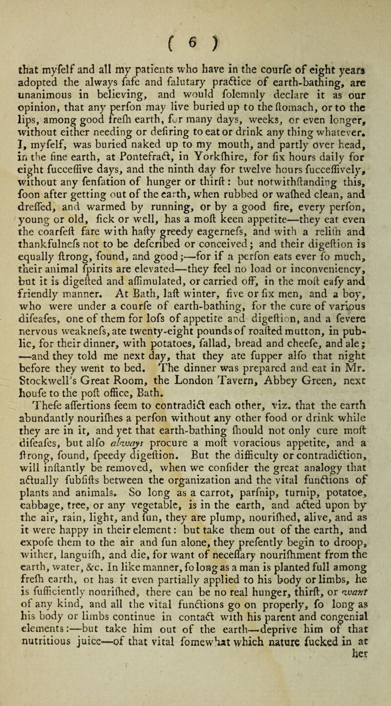 that myfelf and all my patients who have in the courfe of eight years adopted the always fafe and faiutary practice of earth-bathing, are unanimous in believing, and would folemnly declare it as our opinion, that any perfon may live buried up to thedoinach, or to the lips, among good frefh earth, for many days, weeks, or even longer, without either needing or defiring to eat or drink any thing whatever. I, myfelf, was buried naked up to my mouth, and partly over head, in the fine earth, at PontefraCt, in Yorkfhire, for fix hours daily for eight fucceflive days, and the ninth day for twelve hours fucceflively, without any fenfation of hunger or third: but notwithdanding this, foon after getting out of the earth, when rubbed or wafhed clean, and dreded, and warmed by running, or by a good fire, every perfon, young or old, lick or well, has a mod keen appetite—they eat even the coarfed fare with hady greedy eagernefs, and with a relith and thankfulnefs not to be defcribed or conceived; and their digedion is equally drong, found, and good;—for if a perfon eats ever fo much, their animal fpirits are elevated—they feel no load or inconveniency, but it is digeded and affimulated, or carried off, in the mod eafy and friendly manner. At Bath, lad winter, five or fix men, and a boy, who were under a courfe of earth-bathing, for the cure of various difeafes, one of them for lofs of appetite and digedion, and a fevere nervous weaknefs, ate twenty-eight pounds of roaded mutton, in pub¬ lic, for their dinner, with potatoes, fallad, bread and cheefe, and ale; —and they told me next day, that they ate fupper alfo that night before they went to bed. The dinner was prepared and eat in Mr. StockwelPs Great Room, the London Tavern, Abbey Green, next houfe to the pod office, Bath. Thefe affertions feem to contradifl each other, viz. that the earth abundantly nourilhes a perfon without any other food or drink while they are in it, and yet that earth-bathing fliould not only cure mod difeafes, but alfo always procure a mod voracious appetite, and a drong, found, fpeedy digedion. But the difficulty or contradiction, will indantly be removed, when we confider the great analogy that a&ually fubfids between the organization and the vital functions of plants and animals. So long as a carrot, parfnip, turnip, potatoe, cabbage, tree, or any vegetable, is in the earth, and aCted upon by the air, rain, light, and fun, they are plump, nourifhed, alive, and as it were happy in their element: but take them out of the earth, and expofe them to the air and fun alone, they prefently begin to droop, wither, languilh, and die, for want of neceflary nouridiment from the earth, water, &c. In like manner, fo long as a man is planted full among freih earth, or has it even partially applied to his body or limbs, he is fufficiently nouriihed, there can be no real hunger, third, or want of any kind, and all the vital funclions go on properly, fo long as his body or limbs continue in contaCt with his parent and congenial elements:—-but take him out of the earth—'deprive him of that nutritious juice—of that vital fomewhat which nature fucked in at her