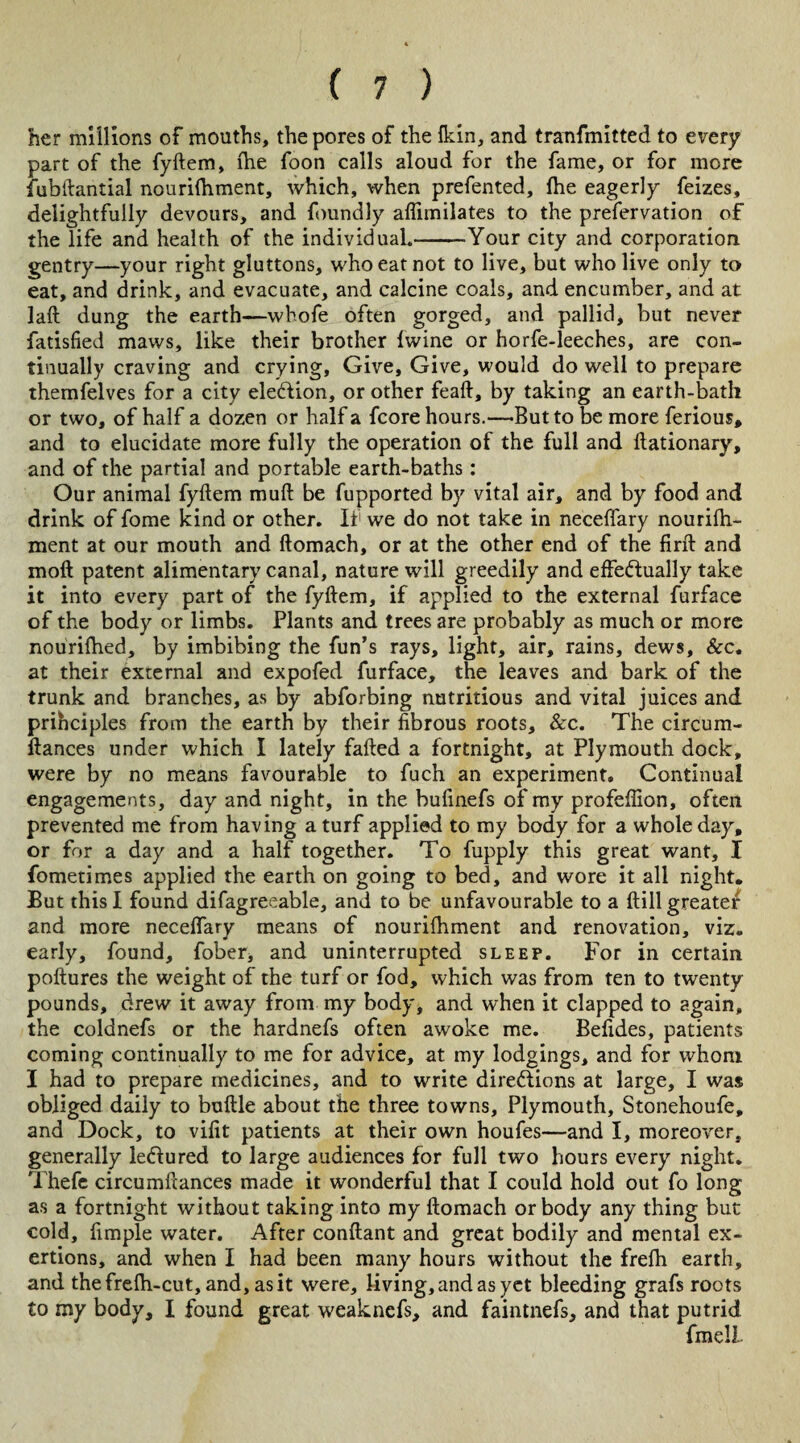 her millions of mouths, the pores of the fkin, and tranfmitted to every part of the fyftem, the foon calls aloud for the fame, or for more fubftantial nourilhment, which, when prefented, lhe eagerly feizes, delightfully devours, and foundly aflimilates to the prefervation of the life and health of the individual.-Tour city and corporation gentry—your right gluttons, who eat not to live, but who live only to eat, and drink, and evacuate, and calcine coals, and encumber, and at laft dung the earth—whofe often gorged, and pallid, but never fatisfied maws, like their brother Iwine or horfe-leeches, are con¬ tinually craving and crying. Give, Give, would do well to prepare themfelves for a city election, or other feaft, by taking an earth-bath or two, of half a dozen or half a fcore hours.—But to be more ferious, and to elucidate more fully the operation of the full and ftationary, and of the partial and portable earth-baths: Our animal fyftem muft be fupported by vital air, and by food and drink of fome kind or other. Ii1 we do not take in neceffary nourifti- ment at our mouth and ftomach, or at the other end of the firft and moft patent alimentary canal, nature will greedily and effeftually take it into every part of the fyftem, if applied to the external furface of the body or limbs. Plants and trees are probably as much or more nourifhed, by imbibing the fun’s rays, light, air, rains, dews, &c. at their external and expofed furface, the leaves and bark of the trunk and branches, as by abforbing nutritious and vital juices and prihciples from the earth by their fibrous roots, &c. The circum- ftances under which I lately failed a fortnight, at Plymouth dock, were by no means favourable to fuch an experiment. Continual engagements, day and night, in the bufinefs of my profefiion, often prevented me from having a turf applied to my body for a whole day, or for a day and a half together. To fupply this great want, I fometimes applied the earth on going to bed, and wore it all night. But this I found difagreeable, and to be unfavourable to a ftill greate/ and more neceffary means of nourilhment and renovation, viz. early, found, fober, and uninterrupted sleep. For in certain poftures the weight of the turf or fod, which was from ten to twenty pounds, drew it away from my body, and when it clapped to again, the coldnefs or the hardnefs often awoke me. Befides, patients coming continually to me for advice, at my lodgings, and for whom I had to prepare medicines, and to write directions at large, I was obliged daily to buftle about the three towns, Plymouth, Stonehoufe, and Dock, to vifit patients at their own houfes—and I, moreover, generally le&ured to large audiences for full two hours every night. Thefc circumftances made it wonderful that I could hold out fo long as a fortnight without taking into my ftomach or body any thing but cold, fimple water. After conftant and great bodily and mental ex¬ ertions, and when I had been many hours without the frefh earth, and thefrelh-cut, and, as it were, living, and as yet bleeding grafs roots to my body, I found great weaknefs, and faintnefs, and that putrid fmell