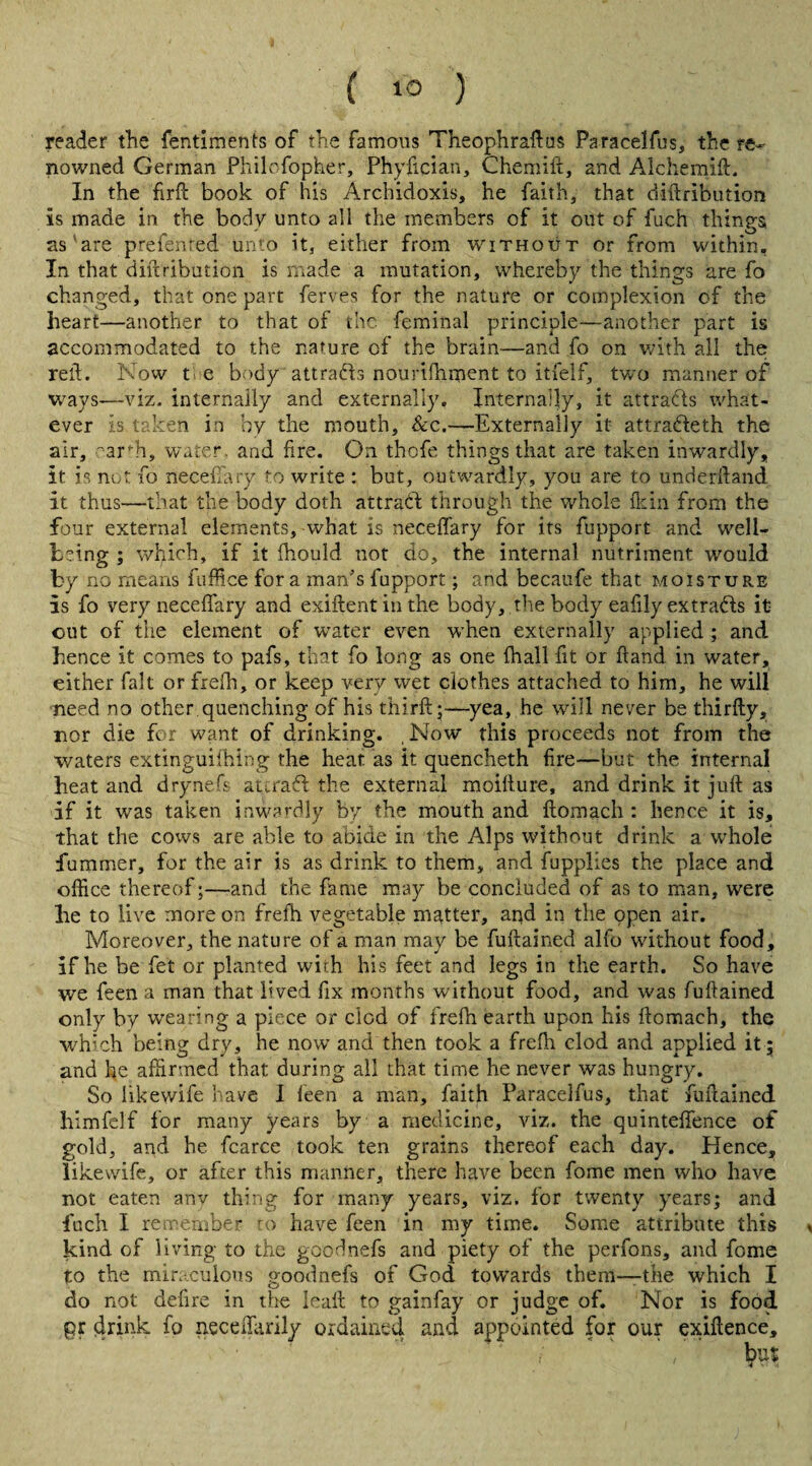 reader the fentiments of the famous Theophraftus Paraeelfus, the re¬ nowned German Philofopher, Phyfician, Chemift, and Alchemift. In the firft book of his Archidoxis, he faith, that diftribution is made in the body unto all the members of it out of fuch things as are prefenred unto it, either from without or from within. In that diftribution is made a mutation, whereby the things are fo changed, that one part ferves for the nature or complexion of the heart—another to that of the feminal principle—another part is accommodated to the nature cf the brain—and fo on with all the reft. Now t e body attradls nourifhment to itfelf, two manner of ways—viz. internally and externally. Internally, it attracts what¬ ever is taken in by the mouth, &c.—Externally it attradleth the air, earth, water, and fire. On thofe things that are taken inwardly, it is not fo necefiary fo write : but, outwardly, you are to underftand it thus—that the body doth attract through the whole fkin from the four external elements, what is necefiary for its fupport and well¬ being ; wfyich, if it ihould not do, the internal nutriment would by no means fuffice fora man’s fupport; and becaufe that moisture is fo very necefiary and exiftentinthe body, the body eafily extracts it out of the element of water even when externally applied ; and hence it comes to pafs, that fo long as one {hall fit or ftand. in water, either fait or frefti, or keep very wet clothes attached to him, he will need no other quenching of his third:;—yea, he will never be thirfty, nor die for want of drinking. , Now this proceeds not from the waters extinguishing the heat as it quencheth fire—but the internal heat and drynefs aurafl the external moifture, and drink it juft as if it was taken inwardly by the mouth and ftomach : hence it is, that the cows are able to abide in the Alps without drink a whole fummer, for the air is as drink to them, and fupplies the place and office thereof;—and the fame may be concluded of as to man, were he to live more on frefh vegetable matter, aqd in the open air. Moreover, the nature of a man may be fuftained alfo without food, if he be fet or planted with his feet and legs in the earth. So have we feen a man that lived fix months without food, and was fuftained only by wearing a piece or clod of frefh earth upon his ftomach, the which being dry, he now and then took a frefh clod and applied it; and he affirmed that during all that time he never was hungry. So likewife have I leen a man, faith Paracelfus, that fuftained himfelf for many years by a medicine, viz. the quinteftence of gold, and he fcarce took ten grains thereof each day. Hence, likewife, or after this manner, there have been fome men who have not eaten anv thing for many years, viz. for twenty years; and fuch I remember to have feen in my time. Some attribute this * kind of living to the goodnefs and piety of the perfons, and fome to the miraculous goodnefs of God towards them—the which I do not defire in the leaft to gainfay or judge of. Nor is food pr drink fo necefiarily ordained and appointed for our exiftence, ' , but