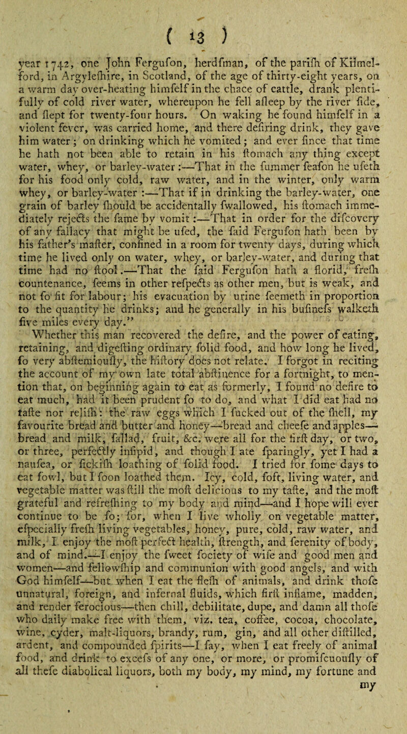 year 1742, one John Fergufon, herdfinan, of the parifh of Kilmel- ford, in Argylefhire, in Scotland, of the age of thirty-eight years, on a warm day over-heating himfelf in the chace of cattle, drank plenti¬ fully of cold river water, whereupon he fell afleep by the river fide, and flept for twenty-four hours. On waking he found himfelf in a violent fever, was carried home, and there defiring drink, they gave him water ; on drinking which he vomited ; and ever fmce that time he hath not been able to retain in his ftomach any thing except water, whey, or barley-water:—That in the fuminer feafon he ufeth for his food only cold, raw water, and in the winter, only warm whey, or barley-water :—That if in drinking the barley-water, one grain of barley fhould be accidentally fwallowed, his ftomach imme¬ diately rejects the fame by vomit:—That in order for the difcovery of any fallacy that might be ufed, the faid Fergufon hath been by his father’s mafter, confined in a room for twenty days, during which, time he lived only on water, whey, or barley-water, and during that time had no ftool.—That the faid Fergufon hath a florid, frefti countenance, feems in other refpedls as other men, but is weak, and not To fit for labour; his evacuation by urine feemeth in proportion to the quantity he drinks; and he generally in his bufmefs walketh five miles every day.” ' ■ Whether this man recovered the deft re, and the power of eating, retaining, and digefting ordinary folid food, and how long he lived, fo very abkemipufiy, the hiftory does not relate. I forgot in reciting the account of my own late total abftiuence for a fortnight, to men¬ tion that, on beginning again to eat as formerly, I found no defire to eat much, had it been prudent fo to do, and what I did eat had no tafte nor rejifti : the raw eggs which I fucked out of the fliell, my favourite bread and butter and honey—Tread and cheefe and apples—* bread and milk, fall ad, fruit, &c. were all for the ftrft day, or two, or three, perfectly infipid, and though I ate fparingly, yet I had a naufea, or ftckiih loathing of folid food. I tried for fome days to eat fowl, but I foon loathed them. Icy, cold, foft, living water, and vegetable matter was (till the moft delicious to my tafte, and the moil grateful and refrefhing to my body and mind—-and I hope will ever continue to be fo; for, when I live wholly on vegetable matter, efpecially frefh living vegetables, honey, pure, cold, raw water, and milk, I enjoy the moft perfect health, ftrength, and ferenity of body, and of mind.—I enjoy the fweet fociety of wife and good men and women—and fellowfhip and communion with good angels, and with God himfelf—but. when I eat the fie ill of animals, and drink thofc unnatural, foreign, and infernal fluids, which firft inflame, madden, and render ferocious—then chill, debilitate, dupe, and damn all thofe v/ho daily make free with them, viz. tea, coffee, cocoa, chocolate, wine, cyder, malt-liquors, brandy, rum, gin, and all other diftilled, ardent, and compounded fpirits—I fay, when I eat freely of animal food, ana drink to excefs of any one, or more, or promifcuoufly of all thefe diabolical liquors, both my body, my mind, my fortune and . my