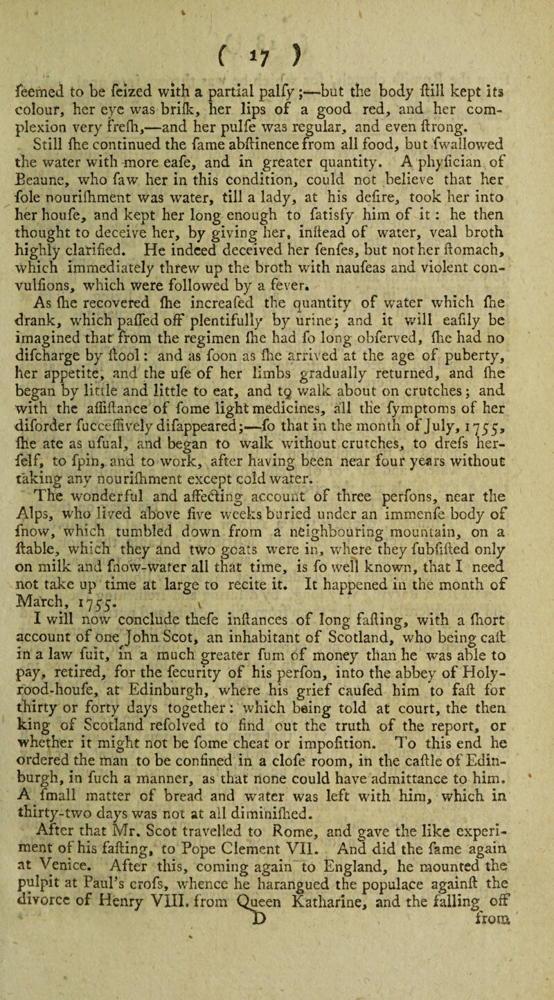 % f 17 ) feemed to be feized with a partial palfy;—but the body dill kept its colour, her eye was brilk, her lips of a good red, and her com¬ plexion very frefh,—and her pulfe was regular, and even ftrong. Still {he continued the fame abftinencefrom all food, but fwallowed the water with more eafe, and in greater quantity. A phyfician of Eeaune, who faw her in this condition, could not believe that her foie nouriihment was water, till a lady, at his defire, took her into her houfe, and kept her long enough to fatisfy him of it : he then thought to deceive her, by giving her, inftead of water, veal broth highly clarified. He indeed deceived her fenfes, but not her ftomach, which immediately threw up the broth with naufeas and violent con- vulfions, which were followed by a fever. As (he recovered fhe increafed the quantity of water which {he drank, which paffed off plentifully by urine; and it will eafily be imagined that from the regimen ihe had fo long obferved, fhe had no difeharge by flool: and as foon as fhe arrived at the age of puberty, her appetite, and the ufe of her limbs gradually returned, and fhe began by little and little to eat, and t§ walk about on crutches; and with the affiftance of fome light medicines, all the fymptoms of her diforder fuccefiively difappeared;—fo that in the month of July, 17 55, fhe ate as ufual, and began to walk without crutches, to drefs her- felf, to fpin, and to work, after having been near four years without taking any nourifhment except cold water. The wonderful and affecting account of three perfons, near the Alps, who lived above five weeks buried under an immenfe body of fnow, which tumbled down from a neighbouring mountain, on a liable, which they and two goats were in, where they fubfiiled only on milk and fnow-water all that time, is fo well known, that I need not take up time at large to recite it. It happened in the month of March, 1755. v I will now conclude thefe inftances of long fafling, with a (hort account of one John Scot, an inhabitant of Scotland, who being cait in a law fuit, in a much greater fum of money than he was able to pay, retired, for the fecurity of his perfon, into the abbey of Holy- rood-houfe, at Edinburgh, where his grief caufed him to fail for thirty or forty days together: which being told at court, the then, king of Scotland refolved to find cut the truth of the report, or whether it might not be fome cheat or impofition. To this end he ordered the man to be confined in a clofe room, in the caftle of Edin¬ burgh, in fuch a manner, as that none could have admittance to him. A imall matter of bread and water was left with him, which in thirty-two days was not at all diminilhed. After that Mr. Scot travelled to Rome, and gave the like experi¬ ment of his failing, to Pope Clement VII. And did the fame again at Venice. After this, coming again to England, he mounted the pulpit at Paul’s crofs, whence he harangued the populace againft the divorce of Henry VIII, from Queen Katharine, and the falling off I) from