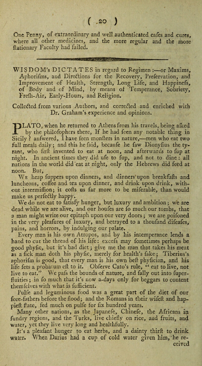 / f -2° ) One Penny, of extraordinary and well authenticated cafes and cures, where all other medicines, and the more regular and the more ftationary Faculty had failed. WIS DOM’s DICTATES in regard to Regimen :—or Maxims, Aphorifms, and Directions for the Recovery, Prefervation, and Improvement of Health, Strength, Long Life, and Happinefs, of Body and of Mind, by means of Temperance, Sobriety, Frefh-Air, Early-Hours, and Religion. Collected from various Authors, and corrected and enriched with Dr, Graham’s experience and opinions. PLATO, when he returned to Athens from his travels, being afked by the philofophers there. If he had feen any notable thing in Sicily ? anfwered, I have feen monfters in nature,—men who eat two full meals daily; and this he faid, becaufe he faw Dionyfius the ty¬ rant, who firfc invented to eat at noon, and afterwards to fup at night. In ancient times they did ufe to fup, and not to dine : all nations in the world did 'eat at night, only the Hebrews did feed at noon. But, We heap fuppers upon dinners, and dinners'upon breakfafts and luncheons, coffee and tea upon dinner, and drink upon drink, with¬ out intermiffion; it cofts us far more to be miferable, than would make us perfectly happy. We do not eat to fatisfy hunger, but luxury and ambition; we are dead while we are alive, and our houfes are fo much our tombs, that a man might write our epitaph upon our very doors ; we are poifoned in the very pleafures of luxury, and betrayed to a thoufand difeafes, pains, and horrors, by indulging our palate. Every man is his own Atropos, and by his intemperance lends a hand to cut the thread of his life; excefs may fometimes perhaps be good phyfie, but it’s bad diet; give me the man that takes his meat as a fiek man doth his phyfie, merely for health’s fake; Tiberius’s aphorifm is good, that every man is his own beft phyfician, and his life fets a probatuin eft to it. Obferve Cato’s rule, <f eat to live, not live to eat.” We pafs the bounds of nature, and Tally out into fuper- fluities; in fo much that it’s now a-days only for beggars to content themfelves with what is fufficient. Pulfe and leguminous food was a great part of the diet of our fore-fathers before the flood; and the Romans in their wifeft and hap- piell ftate, fed much on pulfe for fix. hundred years. Many other nations, as the Japanefe, Chinefe, the Africans in fundry regions, and the Turks, live chiefly on rice, and fruits, and water, yet they live very long and healthfully. It’s a pleafant hunger to eat herbs, and a dainty thirft to drink water. When Darius had a cup of cold water given him, he re¬ ceived