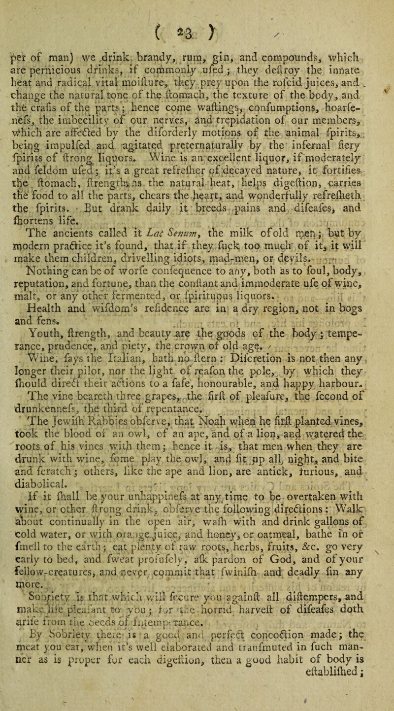 per of man) we drink brandy, rum, gin, and compounds, which are pernicious drinks, if commonly ufed ; they deftroy the innate heat and radical vital moifture, they prey upon the rofcid juices, and . change the natural tone of the ftomach, the texture of the body, and the crafts of the parts; hence come waitings, confumptions, hoarfe- nefs, the imbecility of our nerves, and trepidation of our members, which are aftedied by the disorderly motions of the animal Spirits, being impulfed and agitated preternaturally by the infernal fiery fpirits of ftrong liquors. Wine is an excellent liquor, if moderately and feldoin ufed; it’s a great refrefhep of decayed nature, it fortifies the fiomach, ftrengthyns the natural heat, helps digeftion, carries the food to all the parts, chears the heart, and wonderfully refrefheth. the fpirits. But drank daily it breeds pains and difeafes, and fhortens life. The ancients called i t Lat Semim, the milk of old men; but bv modern practice it’s found, that if they fuck too much of it, it will make them children, drivelling idiots, mad-men, or devils. Nothing can be of worfe confequence to any, both as to foul, body, reputation, and fortune, than the confiantand immoderate ufe of wine, malt, or any other fermented, or Spirituous liquors. Health and wifdom’s refidence are in a dry region, not in bogs and fens. Youth, ftrength, and beauty are the goods of the body; tempe¬ rance, prudence, and piety, the crovyn of old age.'/ Wine, fays the Italian, hath no kern ; Discretion is not then any longer their pilot, nor the light of reafon the pole, by which they fhould diredt their aliens to a fafe, honourable, and happy harbour. The vine beareth three grapes, the firll of pleafure, the fecond of drunkennefs, the third of repentance. The Jewifh Rabbles obferve, that Noah when he firk planted vines, took the blood of an owl, of an ape, and of a lion, and watered the roots of his vines with them; hence it is, that men when they are drunk with wine, feme play the owl, and fit pp all night, and bite andfcratch; others, like the ape and lion, are antick, furious, and diabolical. ' • ' If it Shall be your unhappinefs at any time to be overtaken with wine, or other firong drink, obferve the following directions : Walk about continually in the open air, wafh with and drink gallons of cold water, or with orange juice, and honey, or oatmeal, bathe in or fmeil to the earth; eat plenty of raw roots, herbs, fruits, &c. go very early to bed, and Sweat profufely, aik pardon of God, and of your fellow-creatures, and nevfr CQmmit that iwinilh and deadly fin any more. So ,\rlety is that which will Secure you againft all diftempers, and make, life plealant to- vbu; f ar the: horrid harveft of difeafes doth ante from the Seeds of Interop*, tance. By Sobriety theie is a good and- perfedl concoCHon made; the meat you eat, when it’s well elaborated and tranfmuted in fuch man¬ ner as is proper for each digeftion, then a good habit of body is eftablifhed;