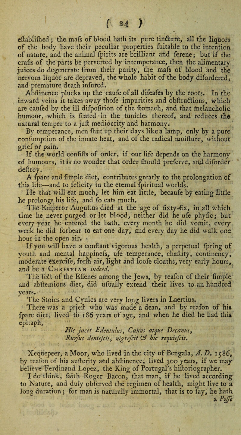 eftablifhed ; the mafs of blood hath its pure tindfure, all the liquors of the body have their peculiar properties fuitable to the intention of nature, and the animal fpirits are brilliant and ferene; but if the crafis of the parts be perverted by intemperance, then the alimentary juices do degenerate from their purity, the mafs of blood and the nervous liquor are depraved, the whole habit of the body difordered , and premature death infured. Abftinence plucks up the caufe of all difeafes by the roots. In the inward veins it takes away thofe impurities and obftru&ions, which are caufed by the ill difpofition of the ftomach, and that melancholic humour, which is feated in the tunicles thereof, and reduces the natural temper to a juft mediocrity and harmony. By temperance, men fhut up their days like a lamp, only by a pure confumption of the innate heat, and of the radical moifture, without grief or pain. If the world confifts of order, if our life depends on the harmony of humours, it is no wonder that order fhould preferve, and diforaer deftrcy. A (pare and fimple diet, contributes greatly to the prolongation of this life—and to felicity in the eternal fpiritual worlds. He that will eat much, let him eat little, becaufe by eating little he prolongs his life, and fo eats much. The Emperor Auguftus died at the age of fixty-fix, in all which time he never purged or let blood, neither did he ufe phyfic; but every year he entered the bath, every month he did vomit, every week he did forbear to eat one day, and every day he did walk one hour in the open air. If you will have a conftant vigorous health, a perpetual fpring of youth and mental happinefs, ufe temperance, chaftity, continency, moderate exercife, frelh air, light and loofe cloaths, very early hours, and be a Christian indeed. The feft of the Effenes among the Jews, by reafon of their fimple and abftemious diet, did ufually extend their lives to an hundred years. The Stoics and Cynics are very long livers in Laertius. There was a prieft who was made a dean, and by reafon of his fpare diet, lived to 186 years of age, and when he died he had this epitaph. Hie jacet E dent ulus, Canus atque Decanus, Rurfus dentejeit, Tiigrefcit & hie requiefeit. Xequepeer, a Moor, who lived in the city of Bengala, A. D. 1586, by reafon of his aufterity and abftinence^ lived 300 years, if wc may believe Ferdinand Lopez, the King of Portugal's hiftoriographer. I do think, faith Roger Bacon, that man, if he lived according to Nature, and duly obferved the regimen of health, might live to a long duration; for man is naturally immortal, that is to fay, he hath a?#