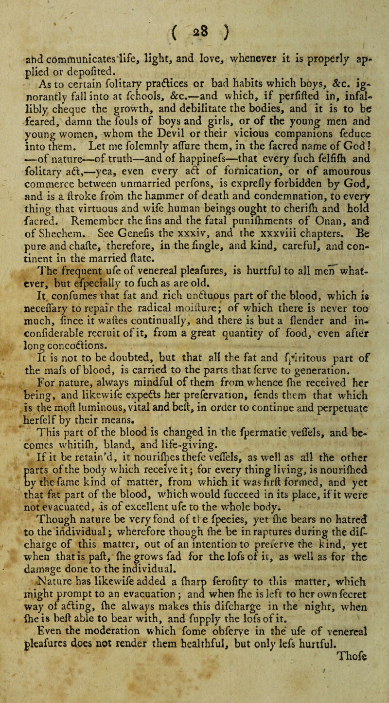 ( ^8 ) and communicateslife, light, and love, whenever it is properly ap« plied or depofited. As to certain folitary praftices or bad habits which boys, &c. ig~ norantly fall into at fchools, &c.—and which, if perfifted in, infal¬ libly cheque the growth, and debilitate the bodies, and it is to be feared, damn the fouls of boys and girls, or of the young men and young women, whom the Devil or their vicious companions feduce into them. Let me folemnly affure them, in the facred name of God ! —of nature—of truth—and of happinefs—that every fuch felfifh and folitary aft,—yea, even every aft of fornication, or of amourous commerce between unmarried perfons, is exprefly forbidden by God, and is a ftroke from the hammer of death and condemnation, to every thing that virtuous and wife human beings ought to cherifli and hold facred. Remember the fins and the fatal punifhments of Onan, and of Shechem.. See Genefis the xxxiv, and the xxxviii chapters. Be pure and chafte, therefore, in the Angle, and kind, careful, and con¬ tinent in the married ftate. The frequent ufe of venereal pleafures, is hurtful to all men what¬ ever, but efpecially to fuch as are old. It. confumes that fat and rich unftuous part of the blood, which is neceflary to repair the radical moifture; of which there is never too much, fince it waftes continually, and there is but a flender and in- confiderable recruit of it, from a great quantity of food, even after long concoftions. It is not to be doubted, but that all the fat and fyiritous part of the mafs of blood, is carried to the parts thatferve to generation. For nature, always mindful of them from whence fhe received her being, and likewife expefts her prefervation, fends them that which is the moft luminous, vital and belt, in order to continue and perpetuate herfelf by their means. This part of the blood is changed in the fpermatic veffels, and be¬ comes whitifh, bland, and life-giving. If it be retain’d, it nourifles thefe veflels, as well as all the other parts of the body which receive it; for every thing living, is nourilhed by the fame kind of matter, from which it Was firft formed, and yet that fat part of the blood, which would fucceed in its place, if it were not evacuated, -is of excellent ufe to the whole body. Though nature be very fond of the fpecies, yet {he bears no hatred to the individual; wherefore though fhe be in raptures during the dif- charge of this matter, out of an intention to preserve the kind, yet when that is paft, fhe grows fad for the lofs of it, as well as for the damage done to the individual. •Nature has likewife added a fharp ferofity to this matter, which might prompt to an evacuation ; and when fhe is left to her ownfecret way of afting, fhe always makes this difeharge in the night, when fhe is beft able to bear with, and fupply the lofs of it. Even the moderation which fome obferye in the ufe of venereal pleafures does not render them healthful, but only lefs hurtful. Thofe