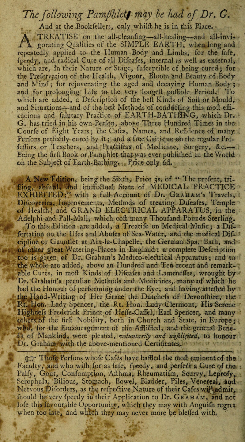 The following Pamphlet/ may he had of Dr. G. And at the JBookfellers, only whilft-he is in this Place. A TREATISE on the all-cleanfing—all-healing—and all-invi¬ gorating Qualities of the SIMPLE EARTH, when long and repeatedly applied to the Human Body and Limbs, for the fafe, fpeedy, and radical Cure of all Difeafes, internal as well as external, which are, in their Nature or Stage, fufceptible of being cured ; for the Prefervation of the Health, Vigour, Bloom and Beauty of Body and Mind; for rejuvenating the aged and decaying Human Body; and for prolonging Life to-the very longed poffihle Period. To which are added, a Defcription of the belt Kinds of Soil or Mould, and Situations—and of the bed Methods of condtiffing this mod effi¬ cacious and falutary Praftice of EARTH-BATHING, which Dr. G. has tried in his own-Perfon, above Three Hundred Times in the Courfe of Eight Years; the Cafes, Names, and Refidence of many Perfons perfectly cured by it; and a free Critique oh the regular Prc- felTors or Teachers, and Praftifers of Medicine, Surgery, &c.—■ Being the firftBook or .Pamphlet tha.t-was ever publiffied in the World on the Subjeft of Earth-Bathing. .Price only 6d. V A New Edition, being the Sixth, Price 3s. of  The prefent, tri- fiingV abfufd^ ihd. ineffeftual State of MEDICAL PRACTICE EXHIBITED;5’ with a full Account of Dr. Graham’s Travels, Difcoyeries, Improvements, Methods of treating Difeafes, Temple of Health! arid GRAND ELECTRICAL APPARATUS, an the Adelphi and Pall-Mall, which cod many Thoufand Pounds Sterling, f To this Edition are added, a Treatife on Medical Mufic; a Dif- fertation on the Ufes and Abufes of Sea-Water, afid the medical Dif. cipline or Gauntlet at Aix-la-Chapelle, the German Spa, Bath, and of other great Watering-Places in England: a complete Defcription too is gi(yen of Dr. Graham’s Medieo-eleftrical Apparatus; and to the whole are added, above an Hundred and Ten recent and remark¬ able Cures, in moft Kinds of Difeafes and Lameneffes, wrought by 1 ’Dr. Graham’s peculiar Methods and Medicines,, many of which he had the Honour of performing under the Eye, and having atteded by tl^e^^ind-Wnfing °f Her Grace the Dutchefs of Devonfhire, the Rt.^on. Lady Spencer, the Rt. Hon. Lady Clermont, His Serene ggg ghnefs Frederick Prince, of Heffc-Caffel, Earl Spencer, and many ^th|Tffn the fird Nobility, both in Church and State, in Europe j W-l® for the Encouragement of the Affiifted, and the general Bene¬ fit of Mankind, were pleafed, voluntarily and mjdicited, to honour Graham’-'with the above-mentioned Certificates. *Dr -m - m JK ddr* Thofe Perfons whofe Cafes have baffled the mod eminent of the Faculty,' and who wifh for as fafe, fpeedy, and perfeft a Cure of tile Palfy, Go,ut, Confumpfion, Ailhma, Rheumatifm, Scurvy, Leprofy, Scrophula., Bilious, Stojpach, Bowel, Bladder, Piles, Venereal, and Nervous Diforders, as the refpeftive Nature of their Cafes w#\admit, Ihould be very fpeedy in their Application to Dr. Graham, and not lofe this favourable Opportunity, which they may with Anguifti regret when too late^ and which they may never more ho bleded with. . A'.( ' V ’ \ t 4fe, *’, * . . .Wr-