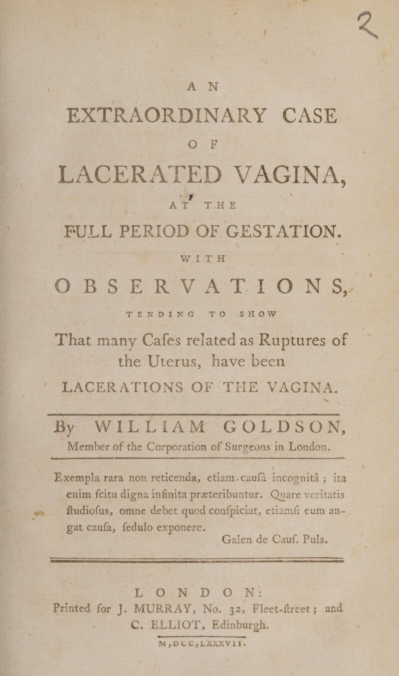 / A N EXTRAORDINARY CASE O F LACERATED VAGINA, f AT THE * . FULL PERIOD OF GESTATION. WITH OBSERVATION S,, TENDING TO SHOW That many Cafes related as Ruptures of the Uterus, have been LACERATIONS OF THE VAGINA. By WILLIAM GOLDSON, Member of the Corporation of Surgeons in London. i 1 Exempla rara non reticenda, etiam.caufa incognita 5 ita enim fcitu digna infinita praeteribuntur. Quare veritatis ftudiofus, omne debet quod confpiciat, etiamil eum an- gat caufa, fedulo exponere. Galen de Cauf. Puls. LONDON: Printed for J. MURRAY, No. 32, Fleet-Jdreefc; and C. ELLIOT, Edinburgh. M , D C C , L XXXVII.