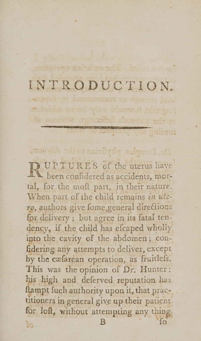 U P T U R E S of the uterus have been conficiered as accidents, mor- . tal, for the moft part, in their nature. When part of the child remains in ute- ro, authors give fometgeneral diredUons for delivery ; but agree in its fatal ten¬ dency, if the child has efcaped wholly into the cavity of the abdomen; con- * fidering any attempts to deliver, except by the caefarean operation, as fruitiefs. This was the opinion of Dr. Hunter: his high and deferved reputation has ftampt fuch authority upon it, that prac¬ titioners in general give up their patient for loft, without attempting any thing B ' fo