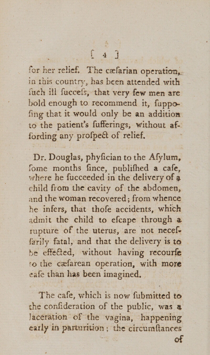 for her relief The caefarian operation, io this country, has been attended with inch ill fuccefs, that very few men are bold enough to recommend it, fuppo fing that it would only be an addition to the patient's fufferings, without af¬ fording any profpeft of relief. Dr. Douglas, phyfician to the Afylum, Tome months fince, publifhed a cafe, where he fucceeded in the delivery of a child from the cavity of the abdomen, and the woman recovered; from whence he infers, that thofe accidents, which admit the child to efcape through a rupture of the uterus, are not necef- lardy fatal, and that the delivery is to be effe£ied, without having recourfe ro the csefarean operation, with more cafe than has been imagined. The cafe, which is now fubmitted to the confideration of the public, was a laceration of the vagina, happening early in parturition; the circumftances of