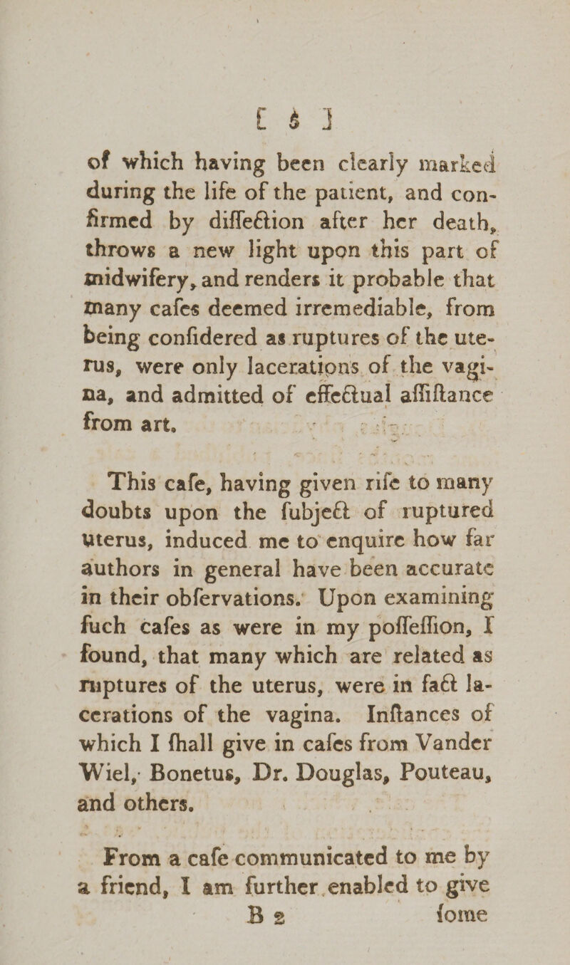 of which having been dearly marked during the life of the patient, and con¬ firmed by diffeftion after her death, throws a new light upon this part of midwifery, and renders it probable that many cafes deemed irremediable, from being confidered as ruptures of the ute¬ rus, were only laceratipns of the vagi¬ na, and admitted of effc&ual affiftance from art. This cafe, having given rife to many doubts upon the fubjeft of ruptured Uterus, induced me to enquire how far authors in general have been accurate in their obfervations. Upon examining fuch cafes as were in my pofTeflion, 1 found, that many which are related as ruptures of the uterus, were in faft la¬ cerations of the vagina. Inftances of which I (hall give in cafes from Vander Wiel, Bonetus, Dr. Douglas, Pouteau, and others. From a cafe communicated to me by a friend, I am further enabled to give B s (ome