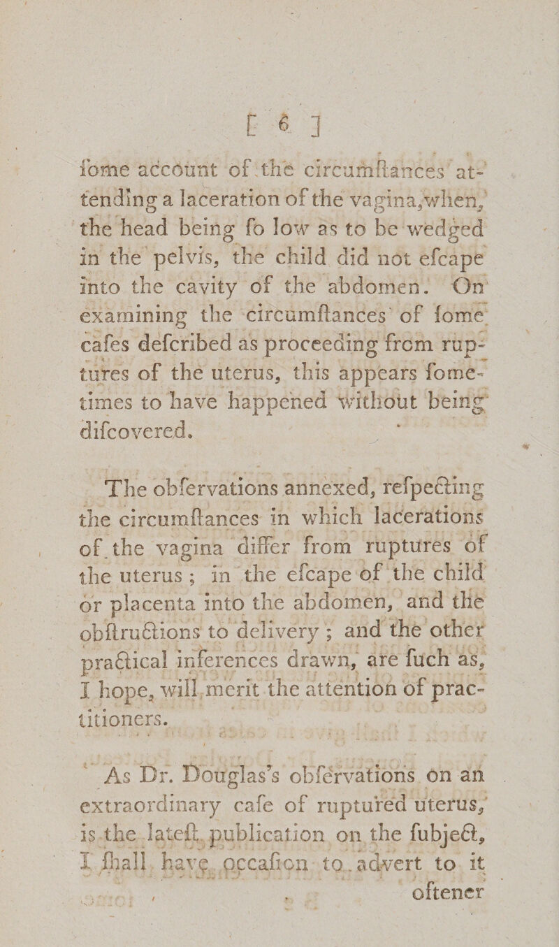 [6] feme account of the circumftances' at¬ tending a laceration of the vagina,when, the head being fo low as to be wedged in the pelvis, the child did not efcape into the cavity of the abdomen. On examining the circumftances of fome cafes deferibed as proceeding from rup¬ tures of the uterus, this appears fome- times to have happened without being difeovered. The obfervations annexed, refpecling the circumftances in which lacerations of the vagina differ from ruptures of the uterus ; in the efcape of the child or placenta into the abdomen, and the obftru Elions to delivery ; and the other practical inferences drawn, are fueh as, i hope, will merit the attention of prac¬ titioners. As Dr. Douglas’s obfervations on an extraordinary cafe of ruptured uterus, is the latcft publication on the fubjeft, I fhail have pccafton to.advert to it oftener