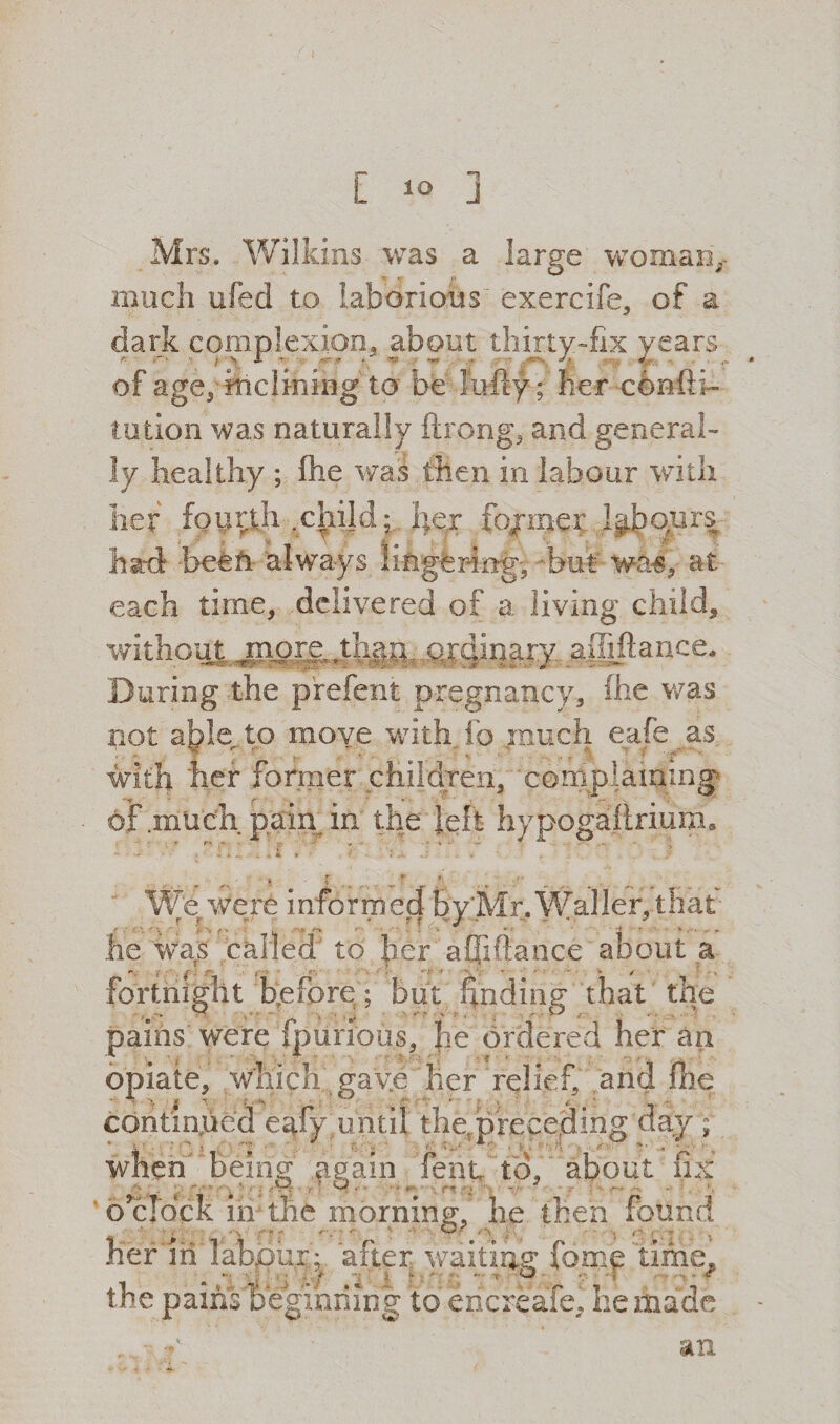 [ io ] Mrs, Wilkins was a large woman, much ufed to laborious exercife, of a dark complexion, about thirty-fix years of age, inclining to be lufty ; her cenfti- tution was naturally ftrpng, and general¬ ly healthy ; fhe was then in labour with her fourth .child; hex fo/mer labours had been always lingering, -but was, at each time, delivered of a living child, without, momythau. ,qrc|inary affiftance. During the pfefent pregnancy, fhe was not able,, to moye with fo .much eafe as with her former children, 'complaining of .much pain in the left hypogaflrium* rs k ? r '• ^ We were informed byMr. Waller, that he was called to her a ©ft a nee about a fortnight before ; but finding that the pains were fpurious, he ordered her an opiate, which gave her relief, and fhe continued eafy until the,preceding day ; when'’Being again fent to, about fix o'clock in the morning, he then found her in labour:, after waiting forpjp time^ the pains beginning to ehcreafe, he made an