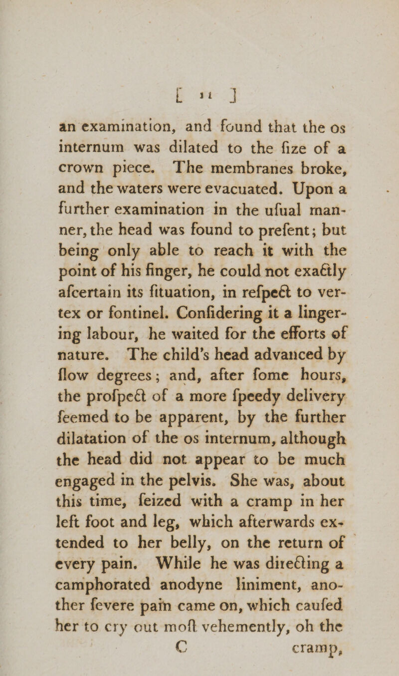 an examination, and found that the os internum was dilated to the fize of a crown piece. The membranes broke, and the waters were evacuated. Upon a further examination in the ufual man¬ ner, the head was found to prefent; but being only able to reach it with the point of his finger, he could not exactly afeertain its fituation, in refpeft to ver¬ tex or fontinel. Confidering it a linger¬ ing labour, he waited for the efforts of nature. The child's head advanced by flow degrees; and, after fome hours, the profpeft of a more fpeedy delivery feemed to be apparent, by the further dilatation of the os internum, although the head did not appear to be much engaged in the pelvis. She was, about this time, feized with a cramp in her left foot and leg, which afterwards ex¬ tended to her belly, on the return of every pain. While he was diie&ing a camphorated anodyne liniment, ano¬ ther fevere pain came on, which caufed her to cry out mod vehemently, oh the C cramp,