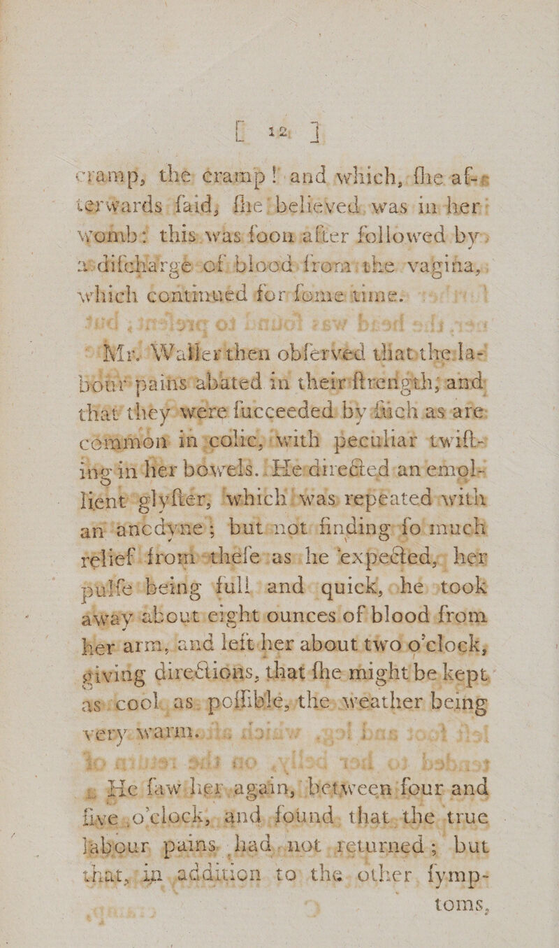 ‘•ramp, the cramp ! and which, file af¬ terwards faid, file believed was in her Womb: this was foon after followed by rM difchaVge of blood lrorn. the vagina, which continued for ionic time. Mr, Waller then obferved that the la¬ bour pains abated in their ftrength, and that they were fucceeded by inch as- are common in colic, with peculiar twift- in-o* in her bowels. 1 He directed an enrol- o li.ent glyfter, which! was repeated with an anodyne; but not finding io much relief from thefe as he expected, her pulfe being full and quick, he took away about eight ounces of blood from her arm, and left her about two o clock, giving directions, that file might be kept as cool as poffible, the weather being very, warm, «y t ' ‘.i , • . ; * , ,  » ' InJ , I I - .... j i ' j J, ’ s' ■ . y He faw hei again, between four and five .o’clock, and found that the true labour pains had not returned; but that, in addition to the other fymp- toms.