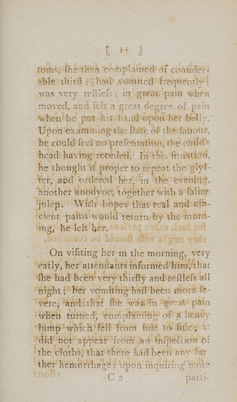 ~1 I J toms, fhe then complained dfconikler able thitft ; had vomited frequently: was very reftlcfs ; in great pain when move when r , ana rc he put !t a great degree of pain - . q . p* *1 his hatid upon her belly. Upon examining the date of the labour, he could feel no prefentation, the child’s head having receded. In this fituation, he thought it proper to repeat the glyU ter, and ordered her, in the evening, another anodyne, together with a faline julep. With hopes that real and effi¬ cient pains would return by the morn-* ing, he left her. On vifiting her in the morning, very early, her attendants informed him, that fhe had been*very thirfly and refllcfs ail night; her vomiting had been more fc- vere, and .that fhe was bin great pain ‘when turned, complaining of a heavy lump -which fell from fide to tide ; i> did not appear from an infjleftion of the cloths, that there had been any fufr ther hemorrhage; upon inquiring rror C 2 parti-