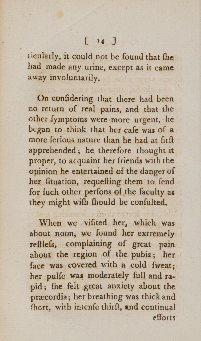 tieularly, it could not be found that fhe had made any urine, except as it came away involuntarily. On confidering that there had been no return of real pains, and that the other fymptoms were more urgent, he began to think that her cafe was of a more ferious nature than he had at firfl apprehended; he therefore thought it proper, to acquaint her friends with the opinion he entertained of the danger of her fituation, requefling them to fend for fuch other perfons of the faculty as they might wifh fhould be confulted. When we vifited her, which was about noon, we found her extremely reftlefs, complaining of great pain about the region of the pubis; her face was covered with a cold fweat; her pulfe was moderately full and ra¬ pid ; fhe felt great anxiety about the praecordia; her breathing was thick and fhort, with intenfe thirft, and continual efforts