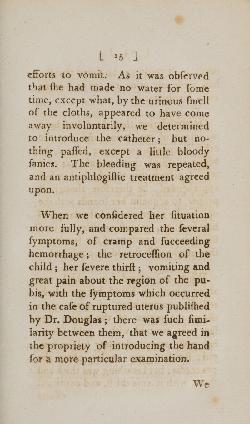efforts to vomit. As it was obferved that fhe had made no water for fome time, except what, by the urinous fmell of the cloths, appeared to have come away involuntarily, we determined to introduce the catheter; but no¬ thing paffed, except a little bloody fanies. The bleeding was repeated, and an antiphlogiftic treatment agreed upon, <. , . ■ * .v ..- i. 7 >.» <' - f • <. When we confidered her fituation more fully, and compared the feveral fymptoms, of cramp and fucceeding hemorrhage; the retroceflion of the child ; her fevere third ; vomiting and great pain about the region of the pu¬ bis, with the fymptoms which occurred in the cafe of ruptured uterus publifhed by Dr. Douglas; there was fuch fimi- larity between them, that we agreed in the propriety of introducing the hand for a more particular examination. We