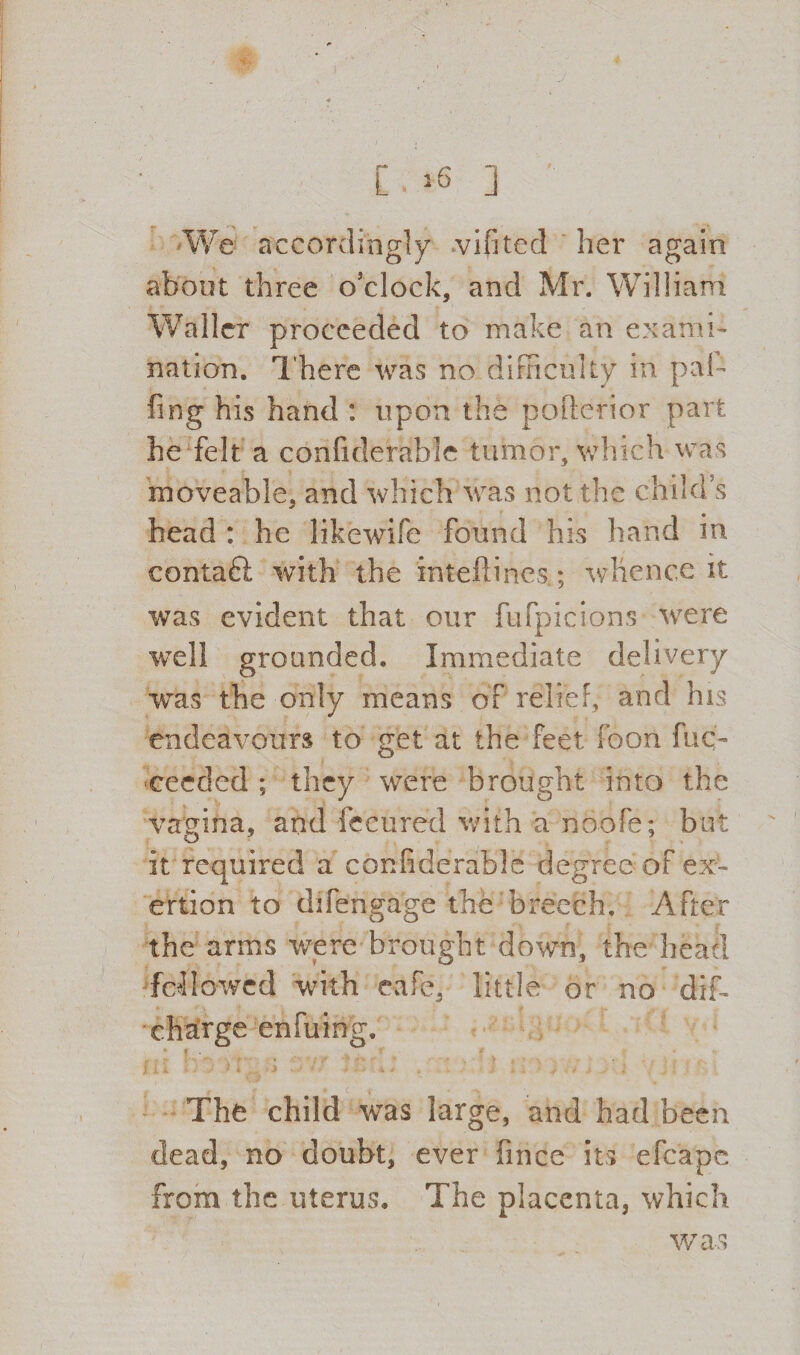 We accordingly vifited her again about three o’clock, and Mr. William Waller proceeded to make an exami¬ nation. There was no difficulty in pal¬ ling his hand : upon the pofterior part he felt a confiderahle tumor, which was moveable, and which was not the child’s head : he likewife found his hand in contaft with the inteftincs.; whence it was evident that our fufpicions were well grounded. Immediate delivery was the only means of relief, and his endeavours to get at the feet icon fuc- ceeded ; they were brought into the vagina, and fccured with a noofe; but it required a confiderable degree of ex¬ ertion to difengage the breech. After the arms were brought down, the head followed with cafe, little or no dif- ch^rge enfuing. The child was large, and had been dead, no doubt, ever fince its efcape from the uterus. The placenta, which was