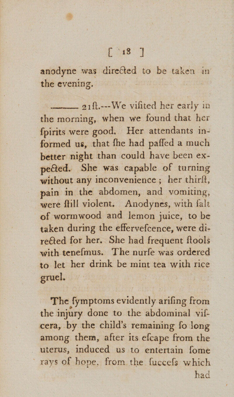 r«s ] anodyne was directed to be taken in’ the evening. „__ 21 ft.-**-We vifited her early in the morning, when we found that her fpirits were good. Her attendants in¬ formed us, that (he had pafled a much better night than could have been ex¬ pected. She was capable of turning without any inconvenience ; her third, pain in the abdomen, and vomiting, were ftill violent. Anodynes, with fait of wormwood and lemon juice, to be taken during the effervefcence, were di¬ rected for her. She had frequent ftools with tenefmus. The nurfe was ordered to let her drink be mint tea with rice The fymptoms evidently arifing from the injury done to the abdominal vif- cera, by the child’s remaining fo long among them, after its efcape from the uterus, induced us to entertain fome rays of hope, from the fuccefs which had